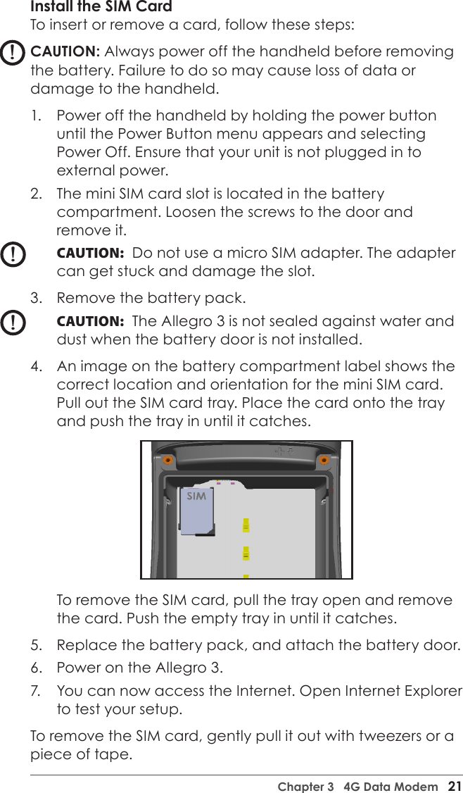 Chapter 3   4G Data Modem   21Install the SIM CardTo insert or remove a card, follow these steps:CAUTION: Always power off the handheld before removing the battery. Failure to do so may cause loss of data or damage to the handheld.1.  Power off the handheld by holding the power button until the Power Button menu appears and selecting Power Off. Ensure that your unit is not plugged in to external power.2.  The mini SIM card slot is located in the battery compartment. Loosen the screws to the door and remove it.CAUTION:  Do not use a micro SIM adapter. The adapter can get stuck and damage the slot.3.  Remove the battery pack. CAUTION:  The Allegro 3 is not sealed against water and dust when the battery door is not installed. 4.  An image on the battery compartment label shows the correct location and orientation for the mini SIM card. Pull out the SIM card tray. Place the card onto the tray and push the tray in until it catches. To remove the SIM card, pull the tray open and remove the card. Push the empty tray in until it catches.5.  Replace the battery pack, and attach the battery door.6.  Power on the Allegro 3. 7.  You can now access the Internet. Open Internet Explorer to test your setup.To remove the SIM card, gently pull it out with tweezers or a piece of tape.!!!
