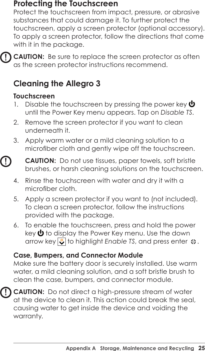 Appendix A   Storage, Maintenance and Recycling   25Protecting the Touchscreen Protect the touchscreen from impact, pressure, or abrasive substances that could damage it. To further protect the touchscreen, apply a screen protector (optional accessory). To apply a screen protector, follow the directions that come with it in the package.CAUTION:  Be sure to replace the screen protector as often as the screen protector instructions recommend.Cleaning the Allegro 3Touchscreen1.  Disable the touchscreen by pressing the power key until the Power Key menu appears. Tap on Disable TS.2.  Remove the screen protector if you want to clean underneath it.3.  Apply warm water or a mild cleaning solution to a microber cloth and gently wipe off the touchscreen.CAUTION:  Do not use tissues, paper towels, soft bristle brushes, or harsh cleaning solutions on the touchscreen.4.  Rinse the touchscreen with water and dry it with a microber cloth. 5.  Apply a screen protector if you want to (not included). To clean a screen protector, follow the instructions provided with the package.6.  To enable the touchscreen, press and hold the power key   to display the Power Key menu. Use the down arrow key   to highlight Enable TS, and press enter  .  Case, Bumpers, and Connector ModuleMake sure the battery door is securely installed. Use warm water, a mild cleaning solution, and a soft bristle brush to clean the case, bumpers, and connector module.CAUTION:  Do not direct a high-pressure stream of water at the device to clean it. This action could break the seal, causing water to get inside the device and voiding the warranty. !!!