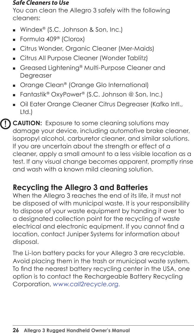 26  Allegro 3 Rugged Handheld Owner’s ManualSafe Cleaners to UseYou can clean the Allegro 3 safely with the following cleaners:  Windex® (S.C. Johnson &amp; Son, Inc.) Formula 409® (Clorox) Citrus Wonder, Organic Cleaner (Mer-Maids) Citrus All Purpose Cleaner (Wonder Tablitz) Greased Lightening® Multi-Purpose Cleaner and Degreaser  Orange Clean® (Orange Glo International) Fantastik® OxyPower® (S.C. Johnson @ Son, Inc.) Oil Eater Orange Cleaner Citrus Degreaser (Kafko Intl., Ltd.)CAUTION:  Exposure to some cleaning solutions may damage your device, including automotive brake cleaner, isopropyl alcohol, carburetor cleaner, and similar solutions. If you are uncertain about the strength or effect of a cleaner, apply a small amount to a less visible location as a test. If any visual change becomes apparent, promptly rinse and wash with a known mild cleaning solution. Recycling the Allegro 3 and BatteriesWhen the Allegro 3 reaches the end of its life, it must not be disposed of with municipal waste. It is your responsibility to dispose of your waste equipment by handing it over to a designated collection point for the recycling of waste electrical and electronic equipment. If you cannot nd a location, contact Juniper Systems for information about disposal.The Li-Ion battery packs for your Allegro 3 are recyclable. Avoid placing them in the trash or municipal waste system. To nd the nearest battery recycling center in the USA, one option is to contact the Rechargeable Battery Recycling Corporation, www.call2recycle.org.!