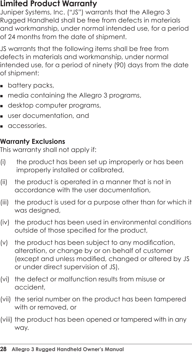 28  Allegro 3 Rugged Handheld Owner’s ManualLimited Product Warranty Juniper Systems, Inc. (“JS”) warrants that the Allegro 3 Rugged Handheld shall be free from defects in materials and workmanship, under normal intended use, for a period of 24 months from the date of shipment. JS warrants that the following items shall be free from defects in materials and workmanship, under normal intended use, for a period of ninety (90) days from the date of shipment:  battery packs, media containing the Allegro 3 programs, desktop computer programs, user documentation, and accessories. Warranty ExclusionsThis warranty shall not apply if: (i)    the product has been set up improperly or has been improperly installed or calibrated, (ii)   the product is operated in a manner that is not in accordance with the user documentation, (iii)   the product is used for a purpose other than for which it was designed, (iv)   the product has been used in environmental conditions outside of those specied for the product, (v)   the product has been subject to any modication, alteration, or change by or on behalf of customer (except and unless modied, changed or altered by JS or under direct supervision of JS), (vi)   the defect or malfunction results from misuse or accident, (vii)   the serial number on the product has been tampered with or removed, or (viii)  the product has been opened or tampered with in any way. 