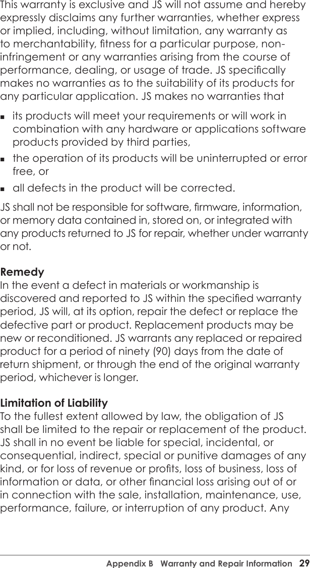 Appendix B   Warranty and Repair Information   29This warranty is exclusive and JS will not assume and hereby expressly disclaims any further warranties, whether express or implied, including, without limitation, any warranty as to merchantability, tness for a particular purpose, non-infringement or any warranties arising from the course of performance, dealing, or usage of trade. JS specically makes no warranties as to the suitability of its products for any particular application. JS makes no warranties that  its products will meet your requirements or will work in combination with any hardware or applications software products provided by third parties,  the operation of its products will be uninterrupted or error free, or  all defects in the product will be corrected. JS shall not be responsible for software, rmware, information, or memory data contained in, stored on, or integrated with any products returned to JS for repair, whether under warranty or not.RemedyIn the event a defect in materials or workmanship is discovered and reported to JS within the specied warranty period, JS will, at its option, repair the defect or replace the defective part or product. Replacement products may be new or reconditioned. JS warrants any replaced or repaired product for a period of ninety (90) days from the date of return shipment, or through the end of the original warranty period, whichever is longer.Limitation of LiabilityTo the fullest extent allowed by law, the obligation of JS shall be limited to the repair or replacement of the product. JS shall in no event be liable for special, incidental, or consequential, indirect, special or punitive damages of any kind, or for loss of revenue or prots, loss of business, loss of information or data, or other nancial loss arising out of or in connection with the sale, installation, maintenance, use, performance, failure, or interruption of any product. Any 