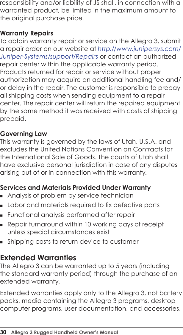 30  Allegro 3 Rugged Handheld Owner’s Manualresponsibility and/or liability of JS shall, in connection with a warranted product, be limited in the maximum amount to the original purchase price.Warranty RepairsTo obtain warranty repair or service on the Allegro 3, submit a repair order on our website at http://www.junipersys.com/Juniper-Systems/support/Repairs or contact an authorized repair center within the applicable warranty period. Products returned for repair or service without proper authorization may acquire an additional handling fee and/or delay in the repair. The customer is responsible to prepay all shipping costs when sending equipment to a repair center. The repair center will return the repaired equipment by the same method it was received with costs of shipping prepaid.Governing LawThis warranty is governed by the laws of Utah, U.S.A. and excludes the United Nations Convention on Contracts for the International Sale of Goods. The courts of Utah shall have exclusive personal jurisdiction in case of any disputes arising out of or in connection with this warranty.Services and Materials Provided Under Warranty Analysis of problem by service technician Labor and materials required to x defective parts Functional analysis performed after repair Repair turnaround within 10 working days of receipt unless special circumstances exist  Shipping costs to return device to customerExtended WarrantiesThe Allegro 3 can be warranted up to 5 years (including the standard warranty period) through the purchase of an extended warranty. Extended warranties apply only to the Allegro 3, not battery packs, media containing the Allegro 3 programs, desktop computer programs, user documentation, and accessories. 