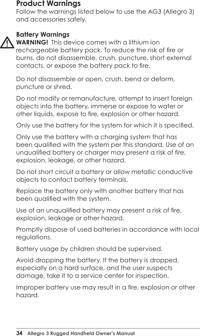 34  Allegro 3 Rugged Handheld Owner’s ManualProduct WarningsFollow the warnings listed below to use the AG3 (Allegro 3) and accessories safely. Battery WarningsWARNING!  This device comes with a lithium ion rechargeable battery pack. To reduce the risk of re or burns, do not disassemble, crush, puncture, short external contacts, or expose the battery pack to re.Do not disassemble or open, crush, bend or deform, puncture or shred.Do not modify or remanufacture, attempt to insert foreign objects into the battery, immerse or expose to water or other liquids, expose to re, explosion or other hazard.Only use the battery for the system for which it is specied.Only use the battery with a charging system that has been qualied with the system per this standard. Use of an unqualied battery or charger may present a risk of re, explosion, leakage, or other hazard.Do not short circuit a battery or allow metallic conductive objects to contact battery terminals.Replace the battery only with another battery that has been qualied with the system. Use of an unqualied battery may present a risk of re, explosion, leakage or other hazard.Promptly dispose of used batteries in accordance with local regulations.Battery usage by children should be supervised.Avoid dropping the battery. If the battery is dropped, especially on a hard surface, and the user suspects damage, take it to a service center for inspection.Improper battery use may result in a re, explosion or other hazard.!