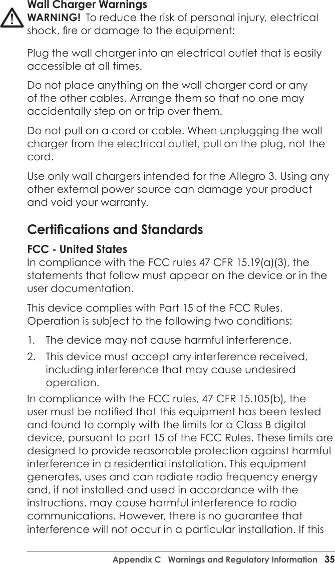 Appendix C   Warnings and Regulatory Information   35Wall Charger WarningsWARNING!  To reduce the risk of personal injury, electrical shock, re or damage to the equipment:Plug the wall charger into an electrical outlet that is easily accessible at all times.Do not place anything on the wall charger cord or any of the other cables. Arrange them so that no one may accidentally step on or trip over them.Do not pull on a cord or cable. When unplugging the wall charger from the electrical outlet, pull on the plug, not the cord.Use only wall chargers intended for the Allegro 3. Using any other external power source can damage your product and void your warranty.Certications and StandardsFCC - United StatesIn compliance with the FCC rules 47 CFR 15.19(a)(3), the statements that follow must appear on the device or in the user documentation.This device complies with Part 15 of the FCC Rules. Operation is subject to the following two conditions:1.  The device may not cause harmful interference.2.  This device must accept any interference received, including interference that may cause undesired operation.In compliance with the FCC rules, 47 CFR 15.105(b), the user must be notied that this equipment has been tested and found to comply with the limits for a Class B digital device, pursuant to part 15 of the FCC Rules. These limits are designed to provide reasonable protection against harmful interference in a residential installation. This equipment generates, uses and can radiate radio frequency energy and, if not installed and used in accordance with the instructions, may cause harmful interference to radio communications. However, there is no guarantee that interference will not occur in a particular installation. If this !