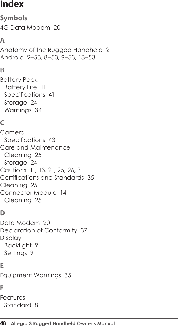 48  Allegro 3 Rugged Handheld Owner’s ManualIndexSymbols4G Data Modem  20AAnatomy of the Rugged Handheld  2Android  2–53, 8–53, 9–53, 18–53BBattery PackBattery Life  11Specications  41Storage  24Warnings  34CCameraSpecications  43Care and MaintenanceCleaning  25Storage  24Cautions  11, 13, 21, 25, 26, 31Certications and Standards  35Cleaning  25Connector Module  14Cleaning  25DData Modem  20Declaration of Conformity  37DisplayBacklight  9Settings  9EEquipment Warnings  35FFeaturesStandard  8