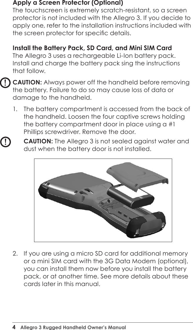 4  Allegro 3 Rugged Handheld Owner’s ManualApply a Screen Protector (Optional)The touchscreen is extremely scratch-resistant, so a screen protector is not included with the Allegro 3. If you decide to apply one, refer to the installation instructions included with the screen protector for specic details.Install the Battery Pack, SD Card, and Mini SIM CardThe Allegro 3 uses a rechargeable Li-Ion battery pack. Install and charge the battery pack sing the instructions that follow.CAUTION: Always power off the handheld before removing the battery. Failure to do so may cause loss of data or damage to the handheld.1.  The battery compartment is accessed from the back of the handheld. Loosen the four captive screws holding the battery compartment door in place using a #1 Phillips screwdriver. Remove the door. CAUTION: The Allegro 3 is not sealed against water and dust when the battery door is not installed.2.  If you are using a micro SD card for additional memory or a mini SIM card with the 3G Data Modem (optional), you can install them now before you install the battery pack, or at another time. See more details about these cards later in this manual. !!!