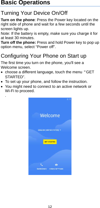  12  Basic Operations Turning Your Device On/Off Turn on the phone: Press the Power key located on the right side of phone and wait for a few seconds until the screen lights up.   Note: If the battery is empty, make sure you charge it for at least 30 minutes. Turn off the phone: Press and hold Power key to pop up option menu, select “Power off”. Configuring Your Phone on Start up The first time you turn on the phone, you&apos;ll see a Welcome screen. • choose a different language, touch the menu“GET STARTED”. • To set up your phone, and follow the instruction. • You might need to connect to an active network or Wi-Fi to proceed. .  