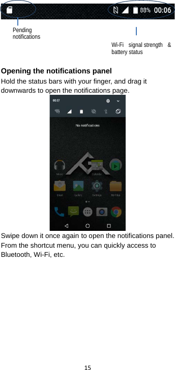  15       Opening the notifications panel Hold the status bars with your finger, and drag it downwards to open the notifications page.  Swipe down it once again to open the notifications panel.   From the shortcut menu, you can quickly access to Bluetooth, Wi-Fi, etc.  Pending notifications Wi-Fi signal strength &amp; battery status 