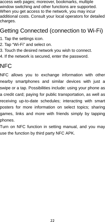  22  access web pages; moreover, bookmarks, multiple window switching and other functions are supported. When you get access to the network, you may incur additional costs. Consult your local operators for detailed charges. Getting Connected (connection to Wi-Fi)   1. Tap the settings icon. 2. Tap “Wi-Fi” and select on. 3. Touch the desired network you wish to connect. 4. If the network is secured, enter the password. NFC NFC allows you to exchange information with other nearby smartphones and similar devices with just a swipe or a tap. Possibilities include: using your phone as a credit card; paying for public transportation, as well as receiving up-to-date schedules; interacting with smart posters for more information on select topics; sharing games, links and more with friends simply by tapping phones. Turn on NFC function in setting manual, and you may use the function by third party NFC APK.    