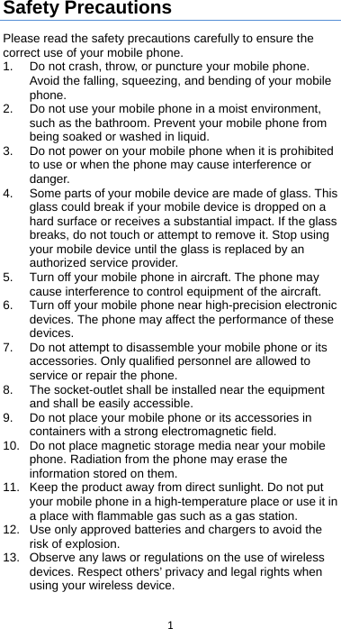  1   Safety Precautions Please read the safety precautions carefully to ensure the correct use of your mobile phone.   1. Do not crash, throw, or puncture your mobile phone. Avoid the falling, squeezing, and bending of your mobile phone.   2. Do not use your mobile phone in a moist environment, such as the bathroom. Prevent your mobile phone from being soaked or washed in liquid.   3. Do not power on your mobile phone when it is prohibited to use or when the phone may cause interference or danger.   4. Some parts of your mobile device are made of glass. This glass could break if your mobile device is dropped on a hard surface or receives a substantial impact. If the glass breaks, do not touch or attempt to remove it. Stop using your mobile device until the glass is replaced by an authorized service provider. 5. Turn off your mobile phone in aircraft. The phone may cause interference to control equipment of the aircraft.   6. Turn off your mobile phone near high-precision electronic devices. The phone may affect the performance of these devices.   7. Do not attempt to disassemble your mobile phone or its accessories. Only qualified personnel are allowed to service or repair the phone.   8. The socket-outlet shall be installed near the equipment and shall be easily accessible. 9. Do not place your mobile phone or its accessories in containers with a strong electromagnetic field.   10. Do not place magnetic storage media near your mobile phone. Radiation from the phone may erase the information stored on them.   11.  Keep the product away from direct sunlight. Do not put your mobile phone in a high-temperature place or use it in a place with flammable gas such as a gas station.   12. Use only approved batteries and chargers to avoid the risk of explosion.   13. Observe any laws or regulations on the use of wireless devices. Respect others’ privacy and legal rights when using your wireless device.   