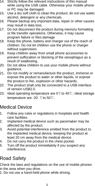  2  14.  Strictly follow the relevant instructions of this manual while using the USB cable. Otherwise your mobile phone or PC may be damaged.   15. Use a dry soft cloth to clean the product; do not use water, alcohol, detergent or any chemicals. 16. Please backup any important data, repair or other causes may result in data loss. 17. Do not disconnect the product during memory formatting or file transfer operations. Otherwise, it may cause program failure or files damage 18. Keep the phone, battery and charger out of the reach of children. Do not let children use the phone or charger without supervision. 19. Keep children away from small phone accessories to prevent suffocation or blocking of the oesophagus as a result of swallowing. 20. Do not allow children to use your mobile phone without guidance.   21. Do not modify or remanufacture the product, immerse or expose the product to water or other liquids, or expose the product to fire, explosion or other hazards. 22. The product shall only be connected to a USB interface of version USB2.0. 23. Ideal operating temperature are 0℃to 40℃, Ideal storage temperature are -20  ℃to 50℃. Medical Device 1. Follow any rules or regulations in hospitals and health care facilities.   2.  Implanted medical device such as pacemaker may be affected by the product.   3.  Avoid potential interference emitted from the product to the implanted medical device, keeping the product at least 20 cm away from the medical device. 4. Do not carry the product in the chest pocket. 5. Turn off the product immediately if you suspect any interference. Road Safety Check the laws and regulations on the use of mobile phones in the area when you drive. 1. Do not use a hand-held phone while driving. 