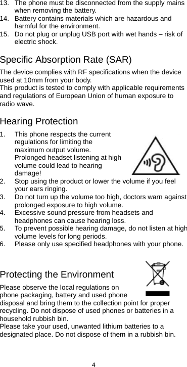  4  13. The phone must be disconnected from the supply mains when removing the battery. 14. Battery contains materials which are hazardous and harmful for the environment.   15. Do not plug or unplug USB port with wet hands – risk of electric shock. Specific Absorption Rate (SAR) The device complies with RF specifications when the device used at 5mm from your body. This product is tested to comply with applicable requirements and regulations of European Union of human exposure to radio wave.   Hearing Protection 1. This phone respects the current regulations for limiting the maximum output volume. Prolonged headset listening at high volume could lead to hearing damage! 2. Stop using the product or lower the volume if you feel your ears ringing. 3. Do not turn up the volume too high, doctors warn against prolonged exposure to high volume. 4.  Excessive sound pressure from headsets and headphones can cause hearing loss. 5. To prevent possible hearing damage, do not listen at high volume levels for long periods.   6. Please only use specified headphones with your phone. Protecting the Environment Please observe the local regulations on phone packaging, battery and used phone disposal and bring them to the collection point for proper recycling. Do not dispose of used phones or batteries in a household rubbish bin.  Please take your used, unwanted lithium batteries to a designated place. Do not dispose of them in a rubbish bin.    used at 10mm from your body.