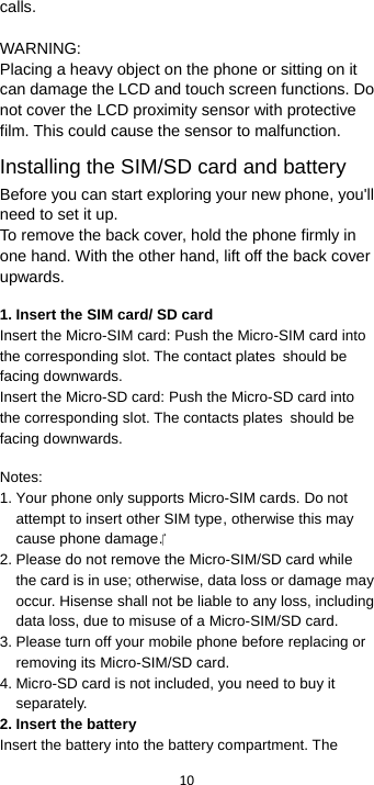  10  calls.  WARNING: Placing a heavy object on the phone or sitting on it can damage the LCD and touch screen functions. Do not cover the LCD proximity sensor with protective film. This could cause the sensor to malfunction. Installing the SIM/SD card and battery Before you can start exploring your new phone, you&apos;ll need to set it up. To remove the back cover, hold the phone firmly in one hand. With the other hand, lift off the back cover upwards.   1. Insert the SIM card/ SD card Insert the Micro-SIM card: Push the Micro-SIM card into the corresponding slot. The contact plates should be facing downwards. Insert the Micro-SD card: Push the Micro-SD card into the corresponding slot. The contacts plates should be facing downwards.   Notes: 1. Your phone only supports Micro-SIM cards. Do not attempt to insert other SIM type, otherwise this may cause phone damage. 2. Please do not remove the Micro-SIM/SD card while the card is in use; otherwise, data loss or damage may occur. Hisense shall not be liable to any loss, including data loss, due to misuse of a Micro-SIM/SD card. 3. Please turn off your mobile phone before replacing or removing its Micro-SIM/SD card. 4. Micro-SD card is not included, you need to buy it separately. 2. Insert the battery Insert the battery into the battery compartment. The 