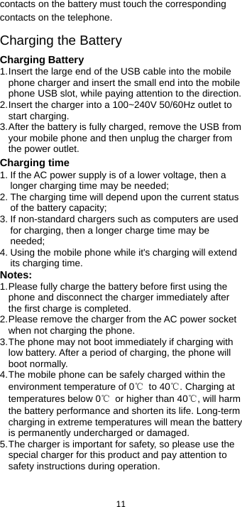  11  contacts on the battery must touch the corresponding contacts on the telephone. Charging the Battery Charging Battery 1. Insert the large end of the USB cable into the mobile phone charger and insert the small end into the mobile phone USB slot, while paying attention to the direction. 2. Insert the charger into a 100~240V 50/60Hz outlet to start charging. 3. After the battery is fully charged, remove the USB from your mobile phone and then unplug the charger from the power outlet. Charging time 1. If the AC power supply is of a lower voltage, then a longer charging time may be needed; 2. The charging time will depend upon the current status of the battery capacity; 3. If non-standard chargers such as computers are used for charging, then a longer charge time may be needed;   4. Using the mobile phone while it&apos;s charging will extend its charging time. Notes: 1. Please fully charge the battery before first using the phone and disconnect the charger immediately after the first charge is completed.   2. Please remove the charger from the AC power socket when not charging the phone.   3. The phone may not boot immediately if charging with low battery. After a period of charging, the phone will boot normally. 4. The mobile phone can be safely charged within the environment temperature of 0℃ to 40℃. Charging at temperatures below 0℃ or higher than 40℃, will harm the battery performance and shorten its life. Long-term charging in extreme temperatures will mean the battery is permanently undercharged or damaged. 5. The charger is important for safety, so please use the special charger for this product and pay attention to safety instructions during operation. 