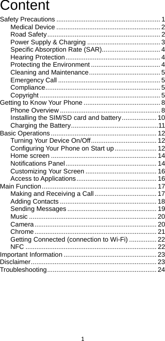  1  Content Safety Precautions ......................................................... 1 Medical Device ......................................................... 2 Road Safety .............................................................. 2 Power Supply &amp; Charging ........................................ 3 Specific Absorption Rate (SAR) ................................ 4 Hearing Protection .................................................... 4 Protecting the Environment ...................................... 4 Cleaning and Maintenance ....................................... 5 Emergency Call ........................................................ 5 Compliance ............................................................... 5 Copyright .................................................................. 5 Getting to Know Your Phone .......................................... 8 Phone Overview ....................................................... 8 Installing the SIM/SD card and battery ................... 10 Charging the Battery ................................................11 Basic Operations .......................................................... 12 Turning Your Device On/Off .................................... 12 Configuring Your Phone on Start up ....................... 12 Home screen .......................................................... 14 Notifications Panel .................................................. 14 Customizing Your Screen ....................................... 16 Access to Applications ............................................ 16 Main Function ............................................................... 17 Making and Receiving a Call .................................. 17 Adding Contacts ..................................................... 18 Sending Messages ................................................. 19 Music ...................................................................... 20 Camera ................................................................... 20 Chrome ................................................................... 21 Getting Connected (connection to Wi-Fi) ............... 22 NFC ........................................................................ 22 Important Information ................................................... 23 Disclaimer ..................................................................... 23 Troubleshooting ............................................................ 24  