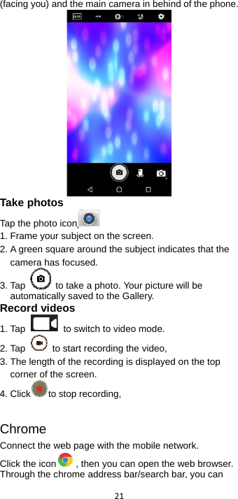  21  (facing you) and the main camera in behind of the phone.    Take photos Tap the photo icon  1. Frame your subject on the screen. 2. A green square around the subject indicates that the camera has focused. 3. Tap    to take a photo. Your picture will be automatically saved to the Gallery. Record videos   1. Tap    to switch to video mode. 2. Tap    to start recording the video, 3. The length of the recording is displayed on the top corner of the screen. 4. Click to stop recording,    Chrome Connect the web page with the mobile network. Click the icon , then you can open the web browser. Through the chrome address bar/search bar, you can 