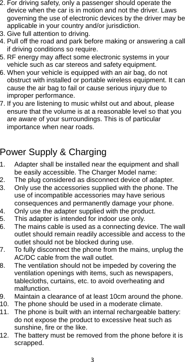  3  2. For driving safety, only a passenger should operate the device when the car is in motion and not the driver. Laws governing the use of electronic devices by the driver may be applicable in your country and/or jurisdiction. 3. Give full attention to driving. 4. Pull off the road and park before making or answering a call if driving conditions so require. 5. RF energy may affect some electronic systems in your vehicle such as car stereos and safety equipment. 6. When your vehicle is equipped with an air bag, do not obstruct with installed or portable wireless equipment. It can cause the air bag to fail or cause serious injury due to improper performance. 7. If you are listening to music whilst out and about, please ensure that the volume is at a reasonable level so that you are aware of your surroundings. This is of particular importance when near roads.  Power Supply &amp; Charging 1. Adapter shall be installed near the equipment and shall be easily accessible. The Charger Model name:   2. The plug considered as disconnect device of adapter. 3. Only use the accessories supplied with the phone. The use of incompatible accessories may have serious consequences and permanently damage your phone. 4. Only use the adapter supplied with the product. 5. This adapter is intended for indoor use only. 6. The mains cable is used as a connecting device. The wall outlet should remain readily accessible and access to the outlet should not be blocked during use.   7. To fully disconnect the phone from the mains, unplug the AC/DC cable from the wall outlet.   8. The ventilation should not be impeded by covering the ventilation openings with items, such as newspapers, tablecloths, curtains, etc. to avoid overheating and malfunction. 9. Maintain a clearance of at least 10cm around the phone. 10. The phone should be used in a moderate climate. 11. The phone is built with an internal rechargeable battery: do not expose the product to excessive heat such as sunshine, fire or the like. 12. The battery must be removed from the phone before it is scrapped. 