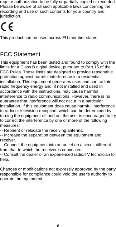  6  require authorization to be fully or partially copied or recorded. Please be aware of all such applicable laws concerning the recording and use of such contents for your country and jurisdiction.    This product can be used across EU member states.  FCC Statement This equipment has been tested and found to comply with the limits for a Class B digital device, pursuant to Part 15 of the FCC Rules. These limits are designed to provide reasonable protection against harmful interference in a residential installation. This equipment generates uses and can radiate radio frequency energy and, if not installed and used in accordance with the instructions, may cause harmful interference to radio communications. However, there is no guarantee that interference will not occur in a particular installation. If this equipment does cause harmful interference to radio or television reception, which can be determined by turning the equipment off and on, the user is encouraged to try to correct the interference by one or more of the following measures: -- Reorient or relocate the receiving antenna.  -- Increase the separation between the equipment and receiver.   -- Connect the equipment into an outlet on a circuit different from that to which the receiver is connected.  -- Consult the dealer or an experienced radio/TV technician for help.    Changes or modifications not expressly approved by the party responsible for compliance could void the user&apos;s authority to operate the equipment.     