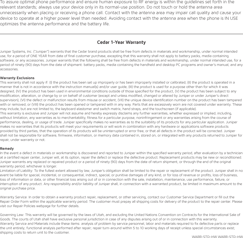 To assure optimal phone performance and ensure human exposure to RF energy is within the guidelines set forth in the relevant standards; always use your device only in its normal-use position. Do not touch or hold the antenna area unnecessarily when placing or receiving a phone call. Contact with the antenna area may impair call quality and cause your device to operate at a higher power level than needed. Avoiding contact with the antenna area when the phone is IN USE optimizes the antenna performance and the battery life.Cedar 1-Year WarrantyJuniper Systems, Inc. (“Juniper”) warrants that the Cedar brand products shall be free from defects in materials and workmanship, under normal intended use, for a period of ONE YEAR from date of final customer purchase, excepting that this warranty shall not apply to battery packs, media containing software, or any accessories. Juniper warrants that the following shall be free from defects in materials and workmanship, under normal intended use, for a period of ninety (90) days from the date of shipment: battery packs, media containing the handheld and desktop PC programs and owner’s manual, and any accessories. Warranty Exclusions This warranty shall not apply if: (I) the product has been set up improperly or has been improperly installed or calibrated, (II) the product is operated in a manner that is not in accordance with the instruction manual(s) and/or user guide, (III) the product is used for a purpose other than for which it was designed, (IV) the product has been used in environmental conditions outside of those specified for the product, (V) the product has been subject to any modification, alteration, or change by or on behalf of customer (except and unless modified, changed or altered by Juniper or under Juniper’s direct supervision), (VI) the defect or malfunction results from misuse or accident, (VII) the unique device identification number on the product has been tampered with or removed, or (VIII) the product has been opened or tampered with in any way. Parts that are excessively worn are not covered under warranty. These may include, but are not limited to, the keyboard elastomer and switch matrix, hand straps, and the touchscreen (if applicable). This warranty is exclusive and Juniper will not assume and hereby expressly disclaims any further warranties, whether expressed or implied, including, without limitation, any warranties as to merchantability, fitness for a particular purpose, noninfringement or any warranties arising from the course of performance, dealing, or usage of trade. Juniper specifically makes no warranties as to the suitability of its products for any particular application. Juniper makes no warranties that its products will meet your requirements or will work in combination with any hardware or applications software products provided by third parties, that the operation of its products will be uninterrupted or error free, or that all defects in the product will be corrected. Juniper shall not be responsible for software, firmware, information, or memory data contained in, stored on, or integrated with any products returned to Juniper for repair, under warranty or not. Remedy In the event a defect in materials or workmanship is discovered and reported to Juniper within the specified warranty period, after evaluation by a technician at a certified repair center, Juniper will, at its option, repair the defect or replace the defective product. Replacement products may be new or reconditioned. Juniper warrants any replaced or repaired product or a period of ninety (90) days from the date of return shipment, or through the end of the original warranty period, whichever is longer. Limitation of Liability: To the fullest extent allowed by law, Juniper’s obligation shall be limited to the repair or replacement of the product. Juniper shall in no event be liable for special, incidental, or consequential, indirect, special, or punitive damages of any kind, or for loss of revenue or profits, loss of business, loss of information or data, or other financial loss arising out of or in connection with the sale, installation, maintenance, use performance, failure, or interruption of any product. Any responsibility and/or liability of Juniper shall, in connection with a warranted product, be limited in maximum amount to the original purchase price. Warranty Service: In order to obtain a warranty product repair, replacement, or other servicing, contact our Customer Service Department or fill out the Repair Order Form within the applicable warranty period. The customer must prepay all shipping costs for delivery of the product to the repair center. Please visit our Repair Policies webpage for further details. Governing Law: This warranty will be governed by the laws of Utah, and excluding the United Nations Convention on Contracts for the International Sale of Goods. The courts of Utah shall have exclusive personal jurisdiction in case of any disputes arising out of or in connection with this warranty. Warranty Service and Materials include these items: analysis of problem by service personnel, labor and materials required to fix defective parts or replace the unit entirely; functional analysis performed after repair; repair turn-around within 5 to 10 working days of receipt unless special circumstances exist; shipping costs to return unit to the customer. WARR-STD-HW WARR-STD-HWREGULATORY INFORMATIONThis equipment has been tested and found to comply with the limits for a Class B digital device, pursuant to part 15 of the FCC Rules. Operation is subject to the following two conditions: (1) This device may not cause harmful interference, and (2) this device must accept any interference received, including interference that may cause undesired operation. These limits are designed to provide reasonable protection against harmful interference in a residential installation. This equipment generates, uses, and can radiate radio frequency energy and, if not installed and used in accordance with the instructions, may cause harmful interference to radio communications. However, there is no guarantee that interference will not occur in a particular installation. If this equipment does cause harmful interference to radio or television reception, which can be determined by turning the equipment off and on, the user is encouraged to try to correct the interference by one or more of the following measures:• Reorient or relocate the receiving antenna.• Increase the separation between the equipment and receiver.• Connect the equipment to an outlet on a circuit different from that to which the receiver is connected.• Consult the dealer or an experienced radio/TV technician for help.   IM PO R TA N T: Changes or modifications to this product not authorized by the manufacturer could void the radio     frequency compatibility and wireless compliance and negate your authority to operate the product. The use of     noncompliant peripheral devices could cause the emission of radiation not within the limits set by part 15 of the   FCC rules. Only use peripheral devices tested to provide electromagnetic compatibility when connected to this unit.EXPOSURE TO RADIO FREQUENCY (RF) SIGNALSYour device contains a radio transmitter and receiver. The radiated output power is far below the international radio frequency exposure limits. These limits are part of comprehensive guidelines and establish permitted levels of RF energy for the general population. The guidelines are based on the safety standards previously set by international standards bodies:• American National Standards Institute (ANSI) IEEE. C95.1-1992.• National Council on Radiation Protection and Measurement (NCRP). Report 86. 1986.• International Commission on Non-Ionizing Radiation Protection (ICNIRP) 1996.• Ministry of Health (Canada), Safety Code 6.The standards include a substantial safety margin designed to assure the safety of all persons, regardless of age and health. The exposure standard for wireless mobile phones employs a unit of measurement known as the Specific Absorption Rate, or SAR. The standard incorporates a substantial margin of safety to give additional protection for the public and to accountfor any variations in usage. As with other mobile radio transmitting equipment, users are advised that for satisfactory operation of the equipment and for the safety of personnel, it is recommended that no part of the human body be allowed to come too close to the antenna during operation of the equipment. Your device has an internal antenna. Use only the supplied integral antenna. Use of unauthorized or modified antennas may impair call quality and damage the phone, causing loss of performance and SAR levels exceeding the recommended limits as well as result in non-compliance with local regulatory requirements in your country.CONNECT TO Wi-Fi (WIRELESS LAN)1  Swipe down from the top to open Settings.2  Tap Wi-Fi.3  Tap the On/Off control to turn on the Wi-Fi radio.4  Tap on the desired wireless network.5  Enter the key or password (if needed).6  Tap CONNECT.CONNECT A BLUETOOTH DEVICE1  Swipe down from the top twice to access Bluetooth Settings.2  Tap Bluetooth.3  Tap the On/Off control to turn on the Bluetooth radio.4  The device discovers and shows a list of nearby Bluetooth devices.5  Tap More Settings to Pair/Unpair.ACCESSING WALLPAPERS, WIDGETS, and SETTINGS1  Tap and hold on the background (where an icon is not present) to find wallpapers, widgets, and settings.OPERATING THE CAMERA1  Press and hold the camera button (the lower most button on the left side of the device) for 3 seconds to launch the   camera application – or launch from the camera icon.2  Compose the photo by touching the screen with two fingers and sliding them apart to zoom. Pinch fingers   together to zoom out.3  Tap the gear symbol in the upper right corner to access the various advanced menu options including Flash, GPS   Location, Picture Size and others.4  Note the bottom menu option is Watermark. This is set on by default. You may wish to disable this feature as it will   add a non-customizable watermark on each photo taken.5  Tap the camera rotate icon in the lower right-center part of the screen to use the front-facing camera.6  Tap the camera icon in the bottom right to change between portrait, panorama, and video modes.7  Press the camera button or the circular shutter icon to take a photo.8  Tap the moon and star icon to change color balance from day to night mode.9  Tap the circle icon to create a portrait blurring effect.10 Tap HDR to increase the dynamic range of the photo. Note: It is important to remain still while using this mode.11  Tap Auto on the bottom left corner to change from Automatic to Portrait, Flowers, or Candlelight Color   Balance modes.WARNINGS AND NOTES   WARNING: Ensure the SIM/SD card slot is securely seated, and the VOC cover is closed before exposing the     unit to water. Failure to perform this step could lead to water damage of the unit.  We recommend the dust covers     over the USB port and headphone port remain seated to keep out dirt.INSTALLING A SIM CARDThe CP3 only accepts Nano-SIM cards and a MICRO SD card.1  Use the provided pin tool to eject the SIM card tray.2  Carefully seat the Nano-SIM into the inside position for primary SIM usage.3  The outside position may be used for either another Nano-SIM or a Micro SD card.4  Use the graphic below to see proper orientation.   CAUTION: Do not force the card in or out of the slot as this may damage the device. Take care to keep the SIM     card in the tray while sliding in the slot. If the card does not seat properly or does not function correctly, check the     card orientation and try again.INITIAL POWER UP1  Press the power button for 3 seconds and wait for the device to boot.2  Swipe the screen from bottom to top to unlock the device.3  If a new SIM card is detected, the SIM management app will automatically launch. Follow the onscreen prompts.4  To turn off the display, quickly press and release the power button. To fully power down the device, press and hold   the power button for 3 seconds and tap the “power off” option on the screen.INDICATORSBluetooth                Battery               Network Cell         Network Wi-Fi