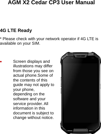  AGM X2 Cedar CP3 User Manual    4G LTE Ready * Please check with your network operator if 4G LTE is available on your SIM.   • Screen displays and illustrations may differ from those you see on actual phone.Some of the contents of this guide may not apply to your phone, depending on the software and your service provider. All information in this document is subject to change without notice.  