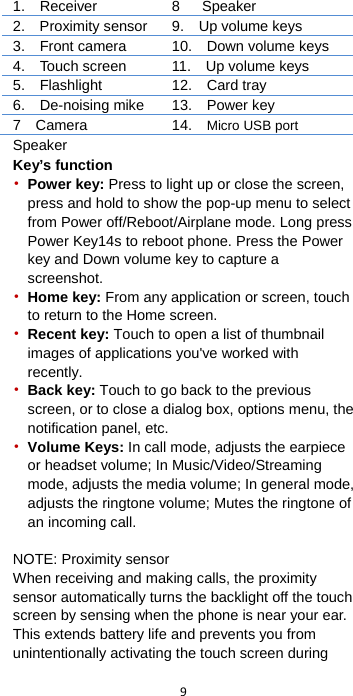  9  1.  Receiver 8      Speaker 2.    Proximity sensor 9.    Up volume keys 3.  Front camera   10.    Down volume keys 4.  Touch screen 11.  Up volume keys 5.  Flashlight 12.   Card tray 6.    De-noising mike 13.  Power key 7  Camera 14.  Micro USB port Speaker Key’s function • Power key: Press to light up or close the screen, press and hold to show the pop-up menu to select from Power off/Reboot/Airplane mode. Long press Power Key14s to reboot phone. Press the Power key and Down volume key to capture a screenshot. • Home key: From any application or screen, touch to return to the Home screen. • Recent key: Touch to open a list of thumbnail images of applications you&apos;ve worked with recently. • Back key: Touch to go back to the previous screen, or to close a dialog box, options menu, the notification panel, etc. • Volume Keys: In call mode, adjusts the earpiece or headset volume; In Music/Video/Streaming mode, adjusts the media volume; In general mode, adjusts the ringtone volume; Mutes the ringtone of an incoming call.    NOTE: Proximity sensor When receiving and making calls, the proximity sensor automatically turns the backlight off the touch screen by sensing when the phone is near your ear. This extends battery life and prevents you from unintentionally activating the touch screen during 