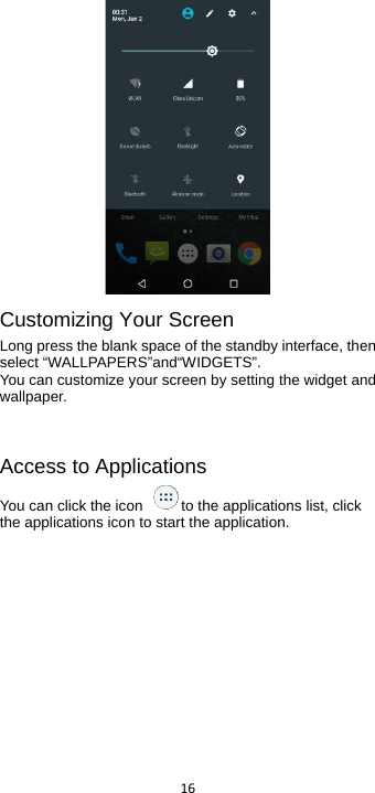  16   Customizing Your Screen Long press the blank space of the standby interface, then select “WALLPAPERS”and“WIDGETS”. You can customize your screen by setting the widget and wallpaper.      Access to Applications You can click the icon  to the applications list, click the applications icon to start the application. 