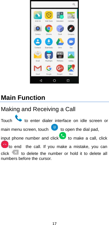  17    Main Function Making and Receiving a Call Touch   to enter dialer interface on idle screen or main menu screen, touch   to open the dial pad, input phone number and click  to make a call, clickto  end   the call. If you make a mistake, you can click    to delete the number or hold it to delete all numbers before the cursor. 