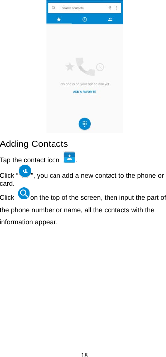  18   Adding Contacts Tap the contact icon  .   Click “ ”, you can add a new contact to the phone or card.   Click  on the top of the screen, then input the part of the phone number or name, all the contacts with the information appear. 