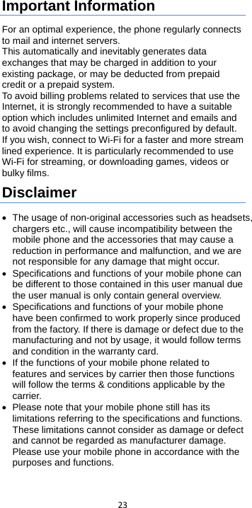  23  Important Information For an optimal experience, the phone regularly connects to mail and internet servers. This automatically and inevitably generates data exchanges that may be charged in addition to your existing package, or may be deducted from prepaid credit or a prepaid system. To avoid billing problems related to services that use the Internet, it is strongly recommended to have a suitable option which includes unlimited Internet and emails and to avoid changing the settings preconfigured by default. If you wish, connect to Wi-Fi for a faster and more stream lined experience. It is particularly recommended to use Wi-Fi for streaming, or downloading games, videos or bulky films. Disclaimer • The usage of non-original accessories such as headsets, chargers etc., will cause incompatibility between the mobile phone and the accessories that may cause a reduction in performance and malfunction, and we are not responsible for any damage that might occur. • Specifications and functions of your mobile phone can be different to those contained in this user manual due the user manual is only contain general overview. • Specifications and functions of your mobile phone have been confirmed to work properly since produced from the factory. If there is damage or defect due to the manufacturing and not by usage, it would follow terms and condition in the warranty card. • If the functions of your mobile phone related to features and services by carrier then those functions will follow the terms &amp; conditions applicable by the carrier. •  Please note that your mobile phone still has its limitations referring to the specifications and functions. These limitations cannot consider as damage or defect and cannot be regarded as manufacturer damage. Please use your mobile phone in accordance with the purposes and functions.  