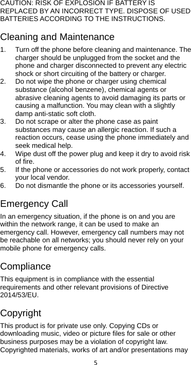  5   CAUTION: RISK OF EXPLOSION IF BATTERY IS REPLACED BY AN INCORRECT TYPE. DISPOSE OF USED BATTERIES ACCORDING TO THE INSTRUCTIONS. Cleaning and Maintenance 1. Turn off the phone before cleaning and maintenance. The charger should be unplugged from the socket and the phone and charger disconnected to prevent any electric shock or short circuiting of the battery or charger. 2. Do not wipe the phone or charger using chemical substance (alcohol benzene), chemical agents or abrasive cleaning agents to avoid damaging its parts or causing a malfunction. You may clean with a slightly damp anti-static soft cloth. 3. Do not scrape or alter the phone case as paint substances may cause an allergic reaction. If such a reaction occurs, cease using the phone immediately and seek medical help.     4. Wipe dust off the power plug and keep it dry to avoid risk of fire. 5. If the phone or accessories do not work properly, contact your local vendor. 6.  Do not dismantle the phone or its accessories yourself. Emergency Call In an emergency situation, if the phone is on and you are within the network range, it can be used to make an emergency call. However, emergency call numbers may not be reachable on all networks; you should never rely on your mobile phone for emergency calls. Compliance This equipment is in compliance with the essential requirements and other relevant provisions of Directive 2014/53/EU. Copyright This product is for private use only. Copying CDs or downloading music, video or picture files for sale or other business purposes may be a violation of copyright law. Copyrighted materials, works of art and/or presentations may 