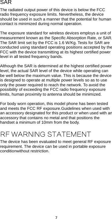  7  SAR The radiated output power of this device is below the FCC radio frequency exposure limits. Nevertheless, the device should be used in such a manner that the potential for human contact is minimized during normal operation.  The exposure standard for wireless devices employs a unit of measurement known as the Specific Absorption Rate, or SAR. The SAR limit set by the FCC is 1.6 W/Kg. Tests for SAR are conducted using standard operating positions accepted by the FCC with the device transmitting at its highest certified power level in all tested frequency bands.  Although the SAR is determined at the highest certified power level, the actual SAR level of the device while operating can be well below the maximum value. This is because the device is designed to operate at multiple power levels so as to use only the power required to reach the network. To avoid the possibility of exceeding the FCC radio frequency exposure limits, human proximity to antenna should be minimized.  For body worn operation, this model phone has been tested and meets the FCC RF exposure.Guidelines when used with an accessory designated for this product or when used with an accessory that contains no metal and that positions the handset a minimum of 10mm from the body.  RF WARNING STATEMENT The device has been evaluated to meet general RF exposure requirement. The device can be used in portable exposure conditionwithout restriction.    