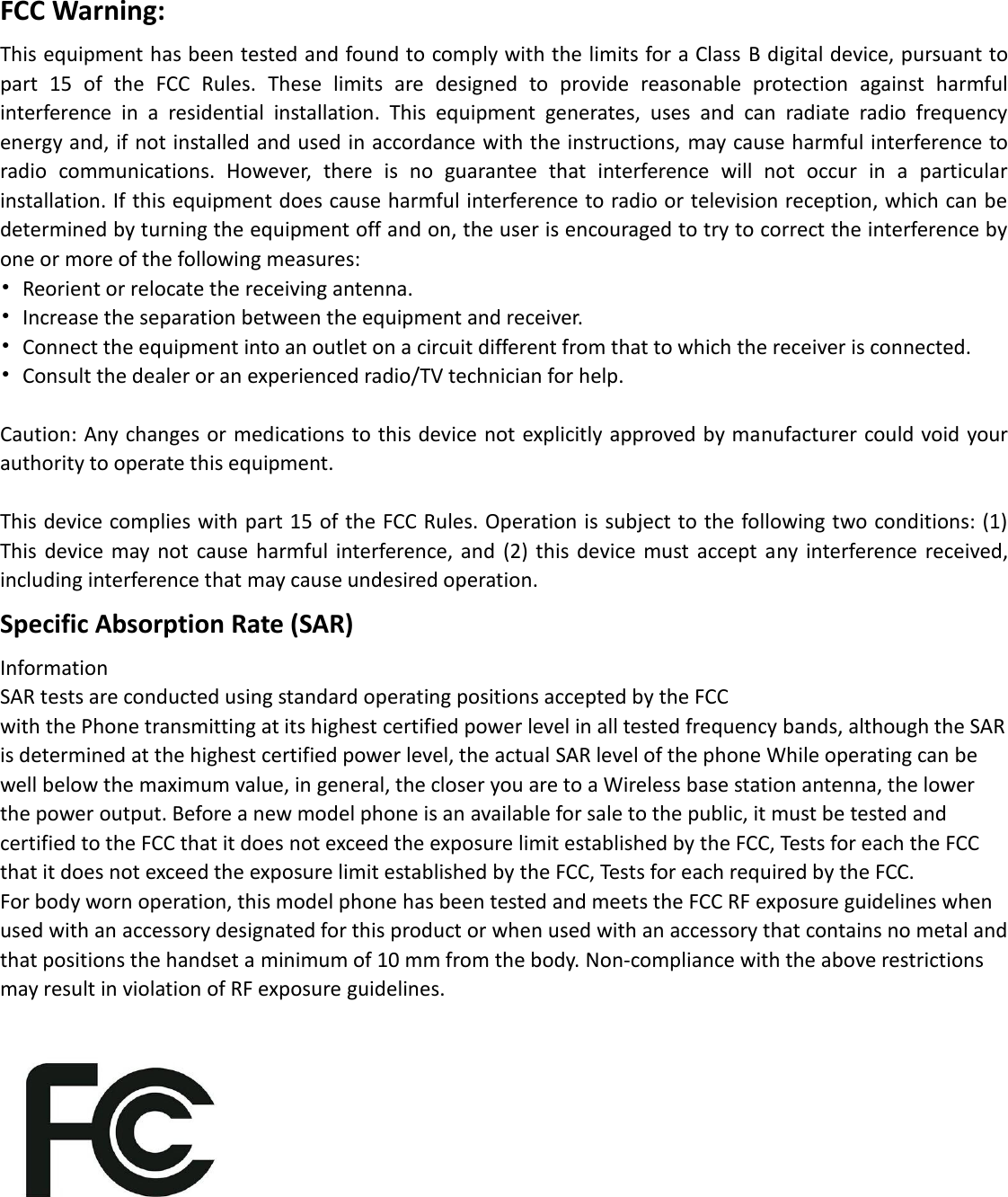FCC Warning: This equipment has been tested and found to comply with the limits for a Class B digital device, pursuant to part  15  of  the  FCC  Rules.  These  limits  are  designed  to  provide  reasonable  protection  against  harmful interference  in  a  residential  installation.  This  equipment  generates,  uses  and  can  radiate  radio  frequency energy and, if not installed and used in accordance with the instructions, may cause harmful interference to radio  communications.  However,  there  is  no  guarantee  that  interference  will  not  occur  in  a  particular installation. If this equipment does cause harmful interference to radio or television reception, which can be determined by turning the equipment off and on, the user is encouraged to try to correct the interference by one or more of the following measures: •  Reorient or relocate the receiving antenna. •  Increase the separation between the equipment and receiver. •  Connect the equipment into an outlet on a circuit different from that to which the receiver is connected. •  Consult the dealer or an experienced radio/TV technician for help.  Caution: Any changes or medications to this device not explicitly approved by manufacturer could void your authority to operate this equipment.  This device complies with part 15 of the FCC Rules. Operation is subject to the following two conditions: (1) This  device  may not  cause  harmful  interference, and  (2) this  device  must  accept  any interference received, including interference that may cause undesired operation. Specific Absorption Rate (SAR) Information SAR tests are conducted using standard operating positions accepted by the FCC with the Phone transmitting at its highest certified power level in all tested frequency bands, although the SAR is determined at the highest certified power level, the actual SAR level of the phone While operating can be well below the maximum value, in general, the closer you are to a Wireless base station antenna, the lower the power output. Before a new model phone is an available for sale to the public, it must be tested and certified to the FCC that it does not exceed the exposure limit established by the FCC, Tests for each the FCC that it does not exceed the exposure limit established by the FCC, Tests for each required by the FCC. For body worn operation, this model phone has been tested and meets the FCC RF exposure guidelines when used with an accessory designated for this product or when used with an accessory that contains no metal and that positions the handset a minimum of 10 mm from the body. Non-compliance with the above restrictions may result in violation of RF exposure guidelines.         