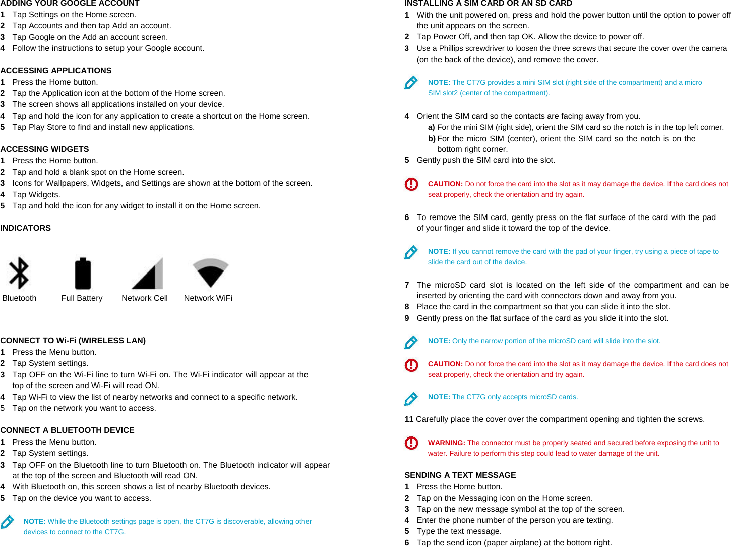 ADDING YOUR GOOGLE ACCOUNT  1  Tap Settings on the Home screen.  2  Tap Accounts and then tap Add an account.  3  Tap Google on the Add an account screen.  4  Follow the instructions to setup your Google account.  ACCESSING APPLICATIONS  1  Press the Home button.  2  Tap the Application icon at the bottom of the Home screen.  3  The screen shows all applications installed on your device.  4  Tap and hold the icon for any application to create a shortcut on the Home screen.  5  Tap Play Store to find and install new applications.  ACCESSING WIDGETS  1  Press the Home button.  2  Tap and hold a blank spot on the Home screen.  3  Icons for Wallpapers, Widgets, and Settings are shown at the bottom of the screen.  4  Tap Widgets.  5  Tap and hold the icon for any widget to install it on the Home screen.  INDICATORS      Bluetooth Full Battery Network Cell Network WiFi    CONNECT TO Wi-Fi (WIRELESS LAN)  1  Press the Menu button.  2  Tap System settings.  3  Tap OFF on the Wi-Fi line to turn Wi-Fi on. The Wi-Fi indicator will appear at the top of the screen and Wi-Fi will read ON.  4  Tap Wi-Fi to view the list of nearby networks and connect to a specific network.  5  Tap on the network you want to access.  CONNECT A BLUETOOTH DEVICE  1  Press the Menu button.  2  Tap System settings.  3  Tap OFF on the Bluetooth line to turn Bluetooth on. The Bluetooth indicator will appear at the top of the screen and Bluetooth will read ON.  4  With Bluetooth on, this screen shows a list of nearby Bluetooth devices.  5  Tap on the device you want to access.  NOTE: While the Bluetooth settings page is open, the CT7G is discoverable, allowing other devices to connect to the CT7G. INSTALLING A SIM CARD OR AN SD CARD  1  With the unit powered on, press and hold the power button until the option to power off the unit appears on the screen.  2  Tap Power Off, and then tap OK. Allow the device to power off.  3  Use a Phillips screwdriver to loosen the three screws that secure the cover over the camera  (on the back of the device), and remove the cover.  NOTE: The CT7G provides a mini SIM slot (right side of the compartment) and a micro SIM slot2 (center of the compartment).  4  Orient the SIM card so the contacts are facing away from you.  a) For the mini SIM (right side), orient the SIM card so the notch is in the top left corner.  b) For the micro SIM (center), orient the SIM card so the notch is on the bottom right corner.  5  Gently push the SIM card into the slot.  CAUTION: Do not force the card into the slot as it may damage the device. If the card does not seat properly, check the orientation and try again.  6  To remove the SIM card, gently press on the flat surface of the card with the pad of your finger and slide it toward the top of the device.  NOTE: If you cannot remove the card with the pad of your finger, try using a piece of tape to slide the card out of the device.  7  The microSD card slot is located on the left side of the compartment and can be inserted by orienting the card with connectors down and away from you.  8  Place the card in the compartment so that you can slide it into the slot.  9  Gently press on the flat surface of the card as you slide it into the slot.  NOTE: Only the narrow portion of the microSD card will slide into the slot.  CAUTION: Do not force the card into the slot as it may damage the device. If the card does not seat properly, check the orientation and try again.  NOTE: The CT7G only accepts microSD cards.  11 Carefully place the cover over the compartment opening and tighten the screws.  WARNING: The connector must be properly seated and secured before exposing the unit to water. Failure to perform this step could lead to water damage of the unit.  SENDING A TEXT MESSAGE  1  Press the Home button.  2  Tap on the Messaging icon on the Home screen.  3  Tap on the new message symbol at the top of the screen.  4  Enter the phone number of the person you are texting.  5  Type the text message.  6  Tap the send icon (paper airplane) at the bottom right. 