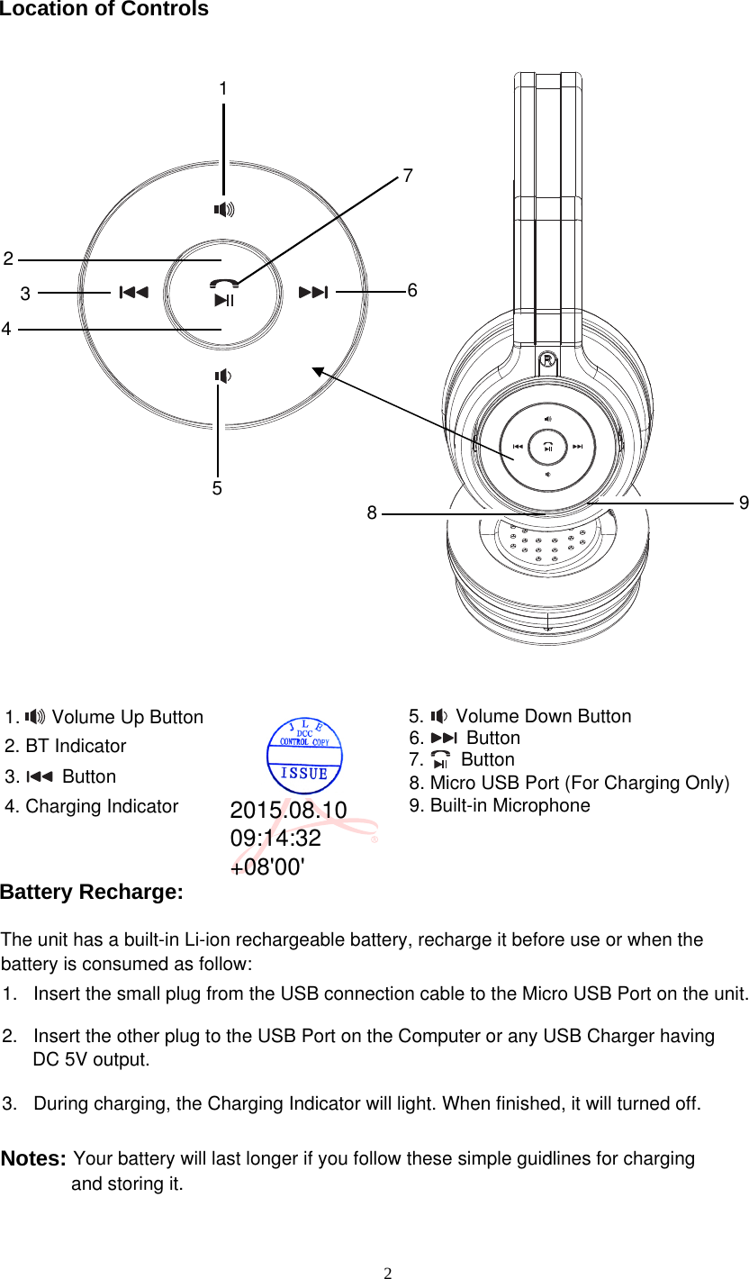 212456891.      Volume Up Button7.       Button6.        Button9. Built-in Microphone8. Micro USB Port (For Charging Only)5.      Volume Down Button3.        Button32. BT IndicatorLocation of ControlsBattery Recharge:1.   Insert the small plug from the USB connection cable to the Micro USB Port on the unit. 2.   Insert the other plug to the USB Port on the Computer or any USB Charger having DC 5V output.3.   During charging, the Charging Indicator will light. When finished, it will turned off.battery is consumed as follow:The unit has a built-in Li-ion rechargeable battery, recharge it before use or when the Your battery will last longer if you follow these simple guidlines for charging  and storing it.Notes:74. Charging Indicator2015.08.1009:14:32+08&apos;00&apos;