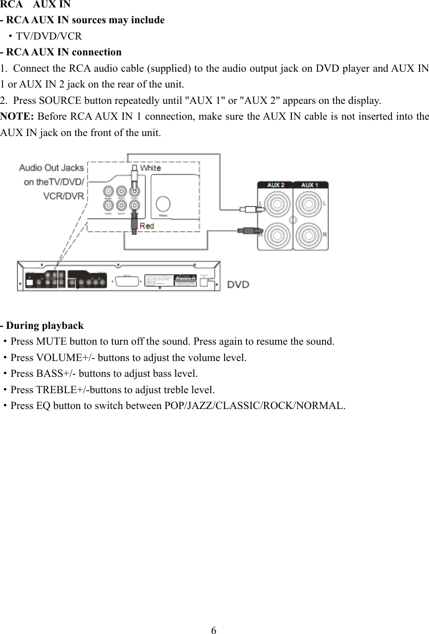 RCA AUX IN- RCA AUX IN sources may include·TV/DVD/VCR- RCA AUX IN connection1. Connect the RCA audio cable (supplied) to the audio output jack on DVD player and AUX IN1orAUXIN2jackontherearoftheunit.2. Press SOURCE button repeatedly until &quot;AUX 1&quot; or &quot;AUX 2&quot; appears on the display.NOTE: Before RCA AUX IN 1 connection, make sure the AUX IN cable is not inserted into theAUX IN jack on the front of the unit.- During playback·Press MUTE button to turn off the sound. Press again to resume the sound.·Press VOLUME+/- buttons to adjust the volume level.·Press BASS+/- buttons to adjust bass level.·Press TREBLE+/-buttons to adjust treble level.·Press EQ button to switch between POP/JAZZ/CLASSIC/ROCK/NORMAL.6