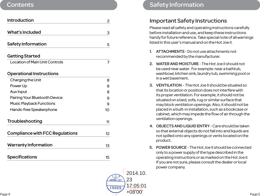 Page 5 Safety InformationContentsPage 4 IntroductionWhat’s IncludedSafety InformationGetting Started  Location of Main Unit Controls Operational Instructions  Charging the Unit Power Up Aux Input  Pairing Your Bluetooth Device  Music Playback Functions Hands-free Speakerphone TroubleshootingCompliance with FCC RegulationsWarranty InformationSpeciﬁcations23    5    7 888991011121315Important Safety Instructions1. ATTACHMENTS - Do not use attachments not recommended by the manufacturer.2.  WATER AND MOISTURE - The Hot Joe II should not be used near water.  For example: near a bathtub, washbowl, kitchen sink, laundry tub, swimming pool or in a wet basement.3. VENTILATION  - The Hot Joe II should be situated so that its location or position does not interfere with its proper ventilation. For example, it should not be situated on a bed, sofa, rug or similar surface that may block ventilation openings. Also, it should not be placed in a built-in installation, such as a bookcase or cabinet, which may impede the ﬂow of air through the ventilation openings.4.  OBJECTS AND LIQUID ENTRY - Care should be taken so that external objects do not fall into and liquids are not spilled onto any openings or vents located on the product.5. POWER SOURCE - The Hot Joe II should be connected only to a power supply of the type described in the operating instructions or as marked on the Hot Joe II. If you are not sure, please consult the dealer or local power company.Please read all safety and operating instructions carefully before installation and use, and keep these instructions handy for future reference. Take special note of all warnings listed in this user’s manual and on the Hot Joe II.2014.10.2317:05:01+08&apos;00&apos;
