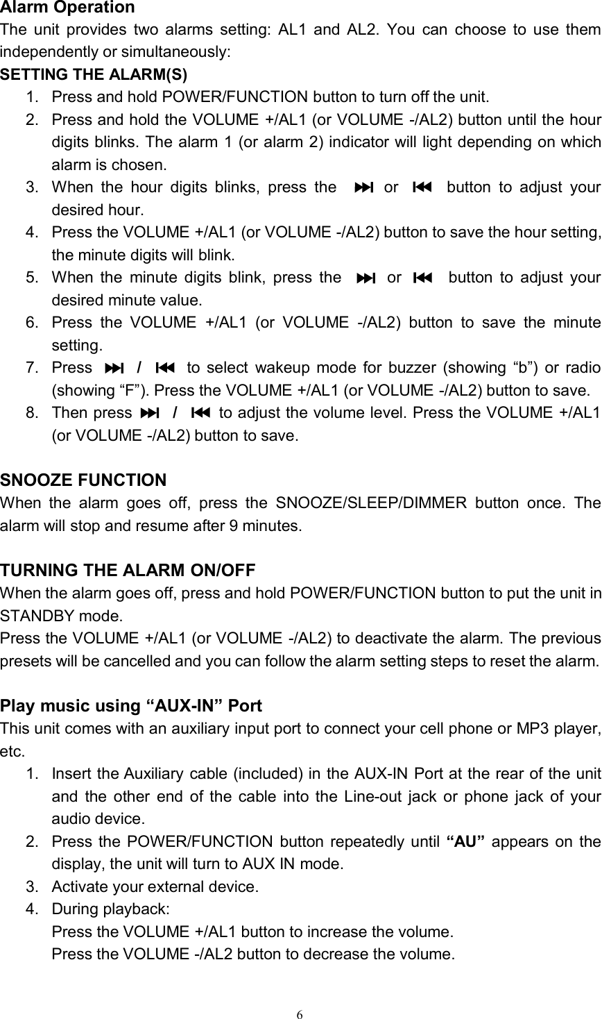 6Alarm OperationThe unit provides two alarms setting: AL1 and AL2. You can choose to use themindependently or simultaneously:SETTING THE ALARM(S)1. Press and hold POWER/FUNCTION button to turn off the unit.2. Press and hold the VOLUME +/AL1 (or VOLUME -/AL2) button until the hourdigits blinks. The alarm 1 (or alarm 2) indicator will light depending on whichalarm is chosen.3. When the hour digits blinks, press the or button to adjust yourdesired hour.4. Press the VOLUME +/AL1 (or VOLUME -/AL2) button to save the hour setting,the minute digits will blink.5. When the minute digits blink, press the or button to adjust yourdesired minute value.6. Press the VOLUME +/AL1 (or VOLUME -/AL2) button to save the minutesetting.7. Press /to select wakeup mode for buzzer (showing “b”) or radio(showing “F”). Press the VOLUME +/AL1 (or VOLUME -/AL2) button to save.8. Then press /to adjust the volume level. Press the VOLUME +/AL1(or VOLUME -/AL2) button to save.SNOOZE FUNCTIONWhen the alarm goes off, press the SNOOZE/SLEEP/DIMMER button once. Thealarm will stop and resume after 9 minutes.TURNING THE ALARM ON/OFFWhen the alarm goes off, press and hold POWER/FUNCTION button to put the unit inSTANDBY mode.Press the VOLUME +/AL1 (or VOLUME -/AL2) to deactivate the alarm. The previouspresets will be cancelled and you can follow the alarm setting steps to reset the alarm.Play music using “AUX-IN” PortThis unit comes with an auxiliary input port to connect your cell phone or MP3 player,etc.1. Insert the Auxiliary cable (included) in the AUX-IN Port at the rear of the unitand the other end of the cable into the Line-out jack or phone jack of youraudio device.2. Press the POWER/FUNCTION button repeatedly until “AU” appears on thedisplay, the unit will turn to AUX IN mode.3. Activate your external device.4. During playback:Press the VOLUME +/AL1 button to increase the volume.Press the VOLUME -/AL2 button to decrease the volume.    