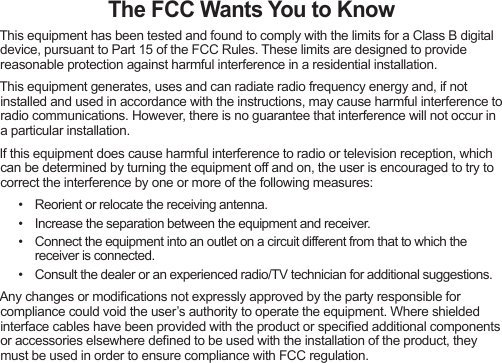 The FCC Wants You to knowThisequipmenthasbeentestedandfoundtocomplywiththelimitsforaClassBdigitaldevice,pursuanttoPart15oftheFCCRules.Theselimitsaredesignedtoprovidereasonableprotectionagainstharmfulinterferenceinaresidentialinstallation.Thisequipmentgenerates,usesandcanradiateradiofrequencyenergyand,ifnotinstalledandusedinaccordancewiththeinstructions,maycauseharmfulinterferencetoradiocommunications.However,thereisnoguaranteethatinterferencewillnotoccurinaparticularinstallation.Ifthisequipmentdoescauseharmfulinterferencetoradioortelevisionreception,whichcanbedeterminedbyturningtheequipmentoffandon,theuserisencouragedtotrytocorrecttheinterferencebyoneormoreofthefollowingmeasures:• Reorientorrelocatethereceivingantenna.• Increasetheseparationbetweentheequipmentandreceiver.• Connecttheequipmentintoanoutletonacircuitdifferentfromthattowhichthereceiverisconnected.• Consultthedealeroranexperiencedradio/TVtechnicianforadditionalsuggestions.Anychangesormodicationsnotexpresslyapprovedbythepartyresponsibleforcompliancecouldvoidtheuser’sauthoritytooperatetheequipment.Whereshieldedinterfacecableshavebeenprovidedwiththeproductorspeciedadditionalcomponentsoraccessorieselsewheredenedtobeusedwiththeinstallationoftheproduct,theymustbeusedinordertoensurecompliancewithFCCregulation.