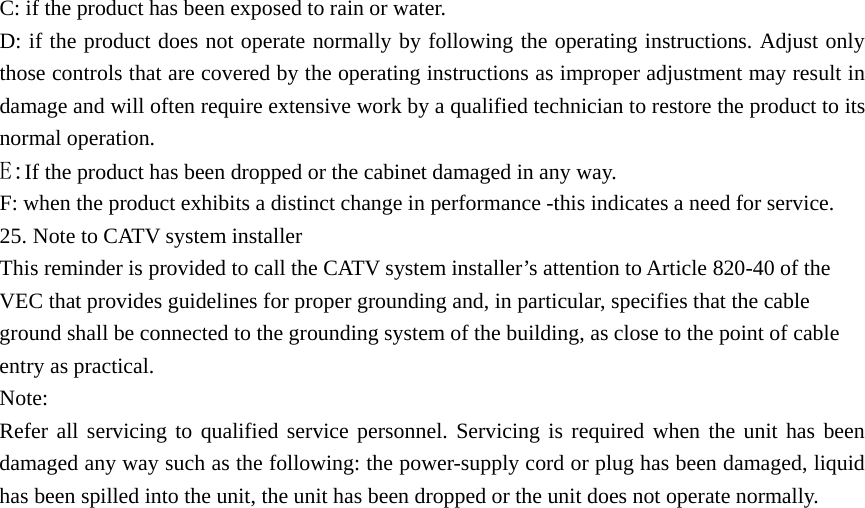 C: if the product has been exposed to rain or water. D: if the product does not operate normally by following the operating instructions. Adjust only those controls that are covered by the operating instructions as improper adjustment may result in damage and will often require extensive work by a qualified technician to restore the product to its normal operation.   E:If the product has been dropped or the cabinet damaged in any way. F: when the product exhibits a distinct change in performance -this indicates a need for service. 25. Note to CATV system installer This reminder is provided to call the CATV system installer’s attention to Article 820-40 of the VEC that provides guidelines for proper grounding and, in particular, specifies that the cable ground shall be connected to the grounding system of the building, as close to the point of cable entry as practical. Note: Refer all servicing to qualified service personnel. Servicing is required when the unit has been damaged any way such as the following: the power-supply cord or plug has been damaged, liquid has been spilled into the unit, the unit has been dropped or the unit does not operate normally.                             