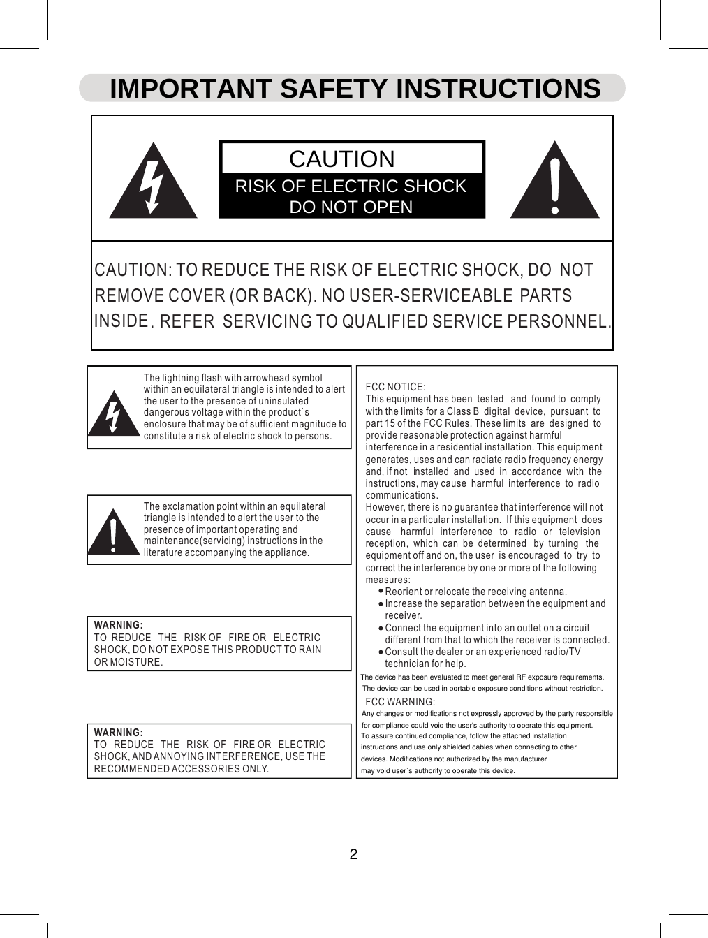WARNING:TO  REDUCE   THE   RISK OF   FIRE OR   ELECTRICSHOCK, DO NOT EXPOSE THIS PRODUCT TO RAINOR MOISTURE.WARNING:TO   REDUCE   THE   RISK  OF   FIRE OR   ELECTRICSHOCK, AND ANNOYING INTERFERENCE, USE THERECOMMENDED ACCESSORIES ONLY.FCC NOTICE:This equipment has been  tested   and  found to  complywith the limits for a Class B  digital  device,  pursuant  topart 15 of the FCC Rules. These limits  are  designed  toprovide reasonable protection against harmfulinterference in a residential installation. This equipmentgenerates, uses and can radiate radio frequency energyand, if no nstalled  and  use n  accordance  with  theinstructions, may cause  harmful  interference  to  radiocommunications.However, there is no guarantee that interference will notoccur in a particular installation.  If this equipment  doescause    harmful   interference   to   radio   or   televisionreception,  which  can  be  determined   by  turning   theequipment off and on, the user  is encouraged  to  try  tocorrect the interference by one or more of the followingmeasures:        Reorient or relocate the receiving antenna.        Increase the separation between the equipment and        receiver.        Connect the equipment into an outlet on a circuit        different from that to which the receiver is connected.        Consult the dealer or an experienced radio/TV        technician for help.FCC WARNING:CAUTION: TO REDUCE THE RISK OF ELECTRIC SHOCK, DO  NOTEMOVE COVER (OR BACK). NO USER-SERVICEABLE ARTNSIDE EFER  SERVICING   T UALIFIED  ERVICE PERSONNEL.The lightning flash with arrowhead symbolwithin an equilateral triangle is intended to alertthe user to the presence of uninsulateddangerous voltage within the product`senclosure that may be of sufficient magnitude toconstitute a risk of electric shock to persons.The exclamation point within an equilateraltriangle is intended to alert the user to thepresence of important operating andmaintenance(servicing) instructions in theliterature accompanying the appliance.S   IPSO Q. RRt   d  iiCAUTIONRISK OF ELECTRIC SHOCK            DO NOT OPENIMPORTANT SAFETY INSTRUCTIONS2The device has been evaluated to meet general RF exposure requirements. The device can be used in portable exposure conditions without restriction.Any changes or modifications not expressly approved by the party responsible for compliance could void the user&apos;s authority to operate this equipment.To assure continued compliance, follow the attached installation instructions and use only shielded cables when connecting to other devices. Modifications not authorized by the manufacturer may void user`s authority to operate this device.