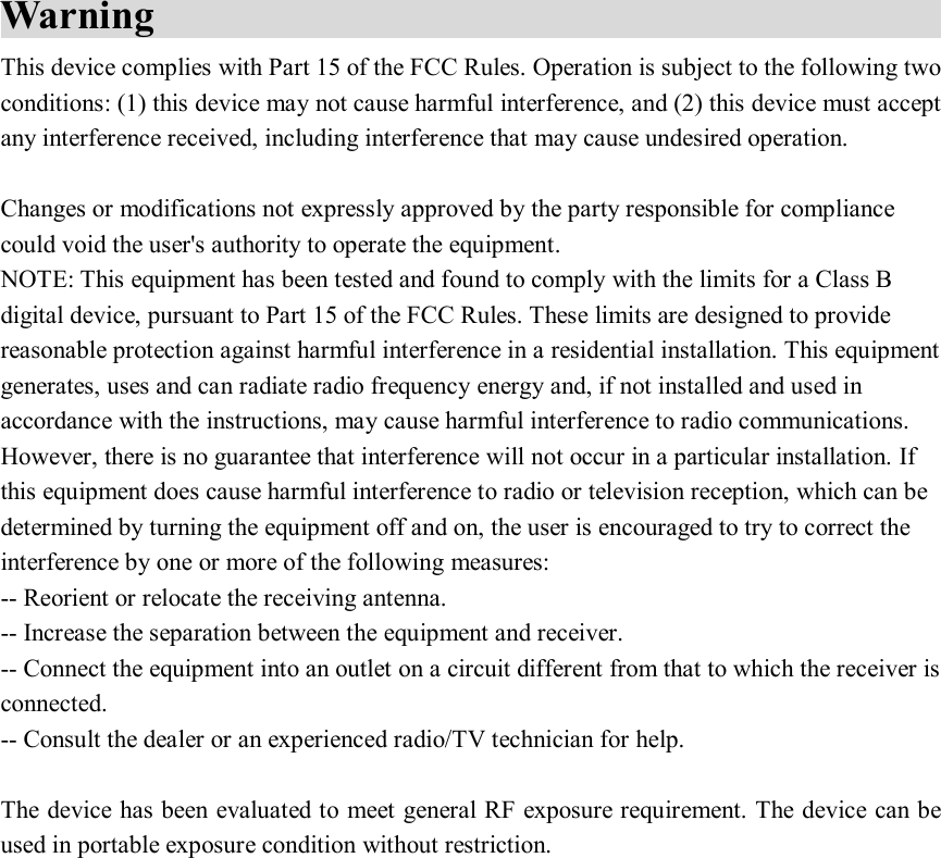 Warning                                                       This device complies with Part 15 of the FCC Rules. Operation is subject to the following two conditions: (1) this device may not cause harmful interference, and (2) this device must accept any interference received, including interference that may cause undesired operation.  Changes or modifications not expressly approved by the party responsible for compliance could void the user&apos;s authority to operate the equipment. NOTE: This equipment has been tested and found to comply with the limits for a Class B digital device, pursuant to Part 15 of the FCC Rules. These limits are designed to provide reasonable protection against harmful interference in a residential installation. This equipment generates, uses and can radiate radio frequency energy and, if not installed and used in accordance with the instructions, may cause harmful interference to radio communications. However, there is no guarantee that interference will not occur in a particular installation. If this equipment does cause harmful interference to radio or television reception, which can be determined by turning the equipment off and on, the user is encouraged to try to correct the interference by one or more of the following measures: -- Reorient or relocate the receiving antenna. -- Increase the separation between the equipment and receiver. -- Connect the equipment into an outlet on a circuit different from that to which the receiver is connected. -- Consult the dealer or an experienced radio/TV technician for help.  The device has been evaluated to meet general RF exposure requirement. The device can be used in portable exposure condition without restriction. 