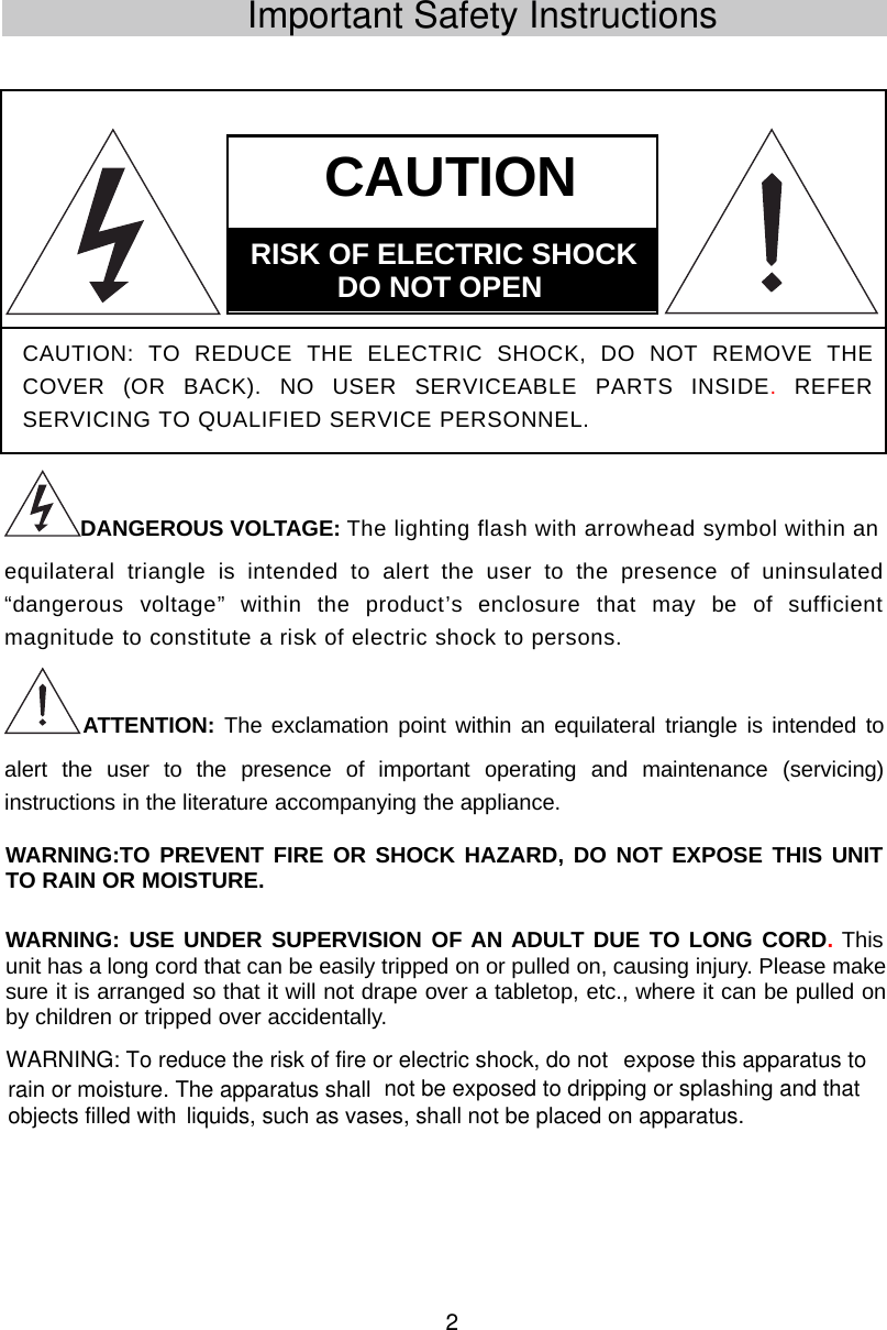 2Important Safety InstructionsDANGEROUS VOLTAGE: The lighting flash with arrowhead symbol within anequilateral triangle is intended to alert the user to the presence of uninsulated“dangerous voltage” within the product’s enclosure that may be of sufficientmagnitude to constitute a risk of electric shock to persons.ATTENTION: The exclamation point within an equilateral triangle is intended toalert the user to the presence of important operating and maintenance (servicing)instructions in the literature accompanying the appliance.CAUTION: TO REDUCE THE ELECTRIC SHOCK, DO NOT REMOVE THECOVER (OR BACK). NO USER SERVICEABLE PARTS INSIDE.REFERSERVICING TO QUALIFIED SERVICE PERSONNEL.CAUTIONRISK  OF  ELECTRIC  SHOCKDO  NOT  OPENWARNING:TO PREVENT FIRE OR SHOCK HAZARD, DO NOT EXPOSE THIS UNITTO RAIN OR MOISTURE.WARNING: USE UNDER SUPERVISION OF AN ADULT DUE TO LONG CORD.Thisunit has a long cord that can be easily tripped on or pulled on, causing injury. Please makesure it is arranged so that it will not drape over a tabletop, etc., where it can be pulled onby children or tripped over accidentally.WARNING: To reduce the risk of fire or electric shock, do not liquids, such as vases, shall not be placed on apparatus. expose this apparatus to rain or moisture. The apparatus shall  not be exposed to dripping or splashing and that objects filled with