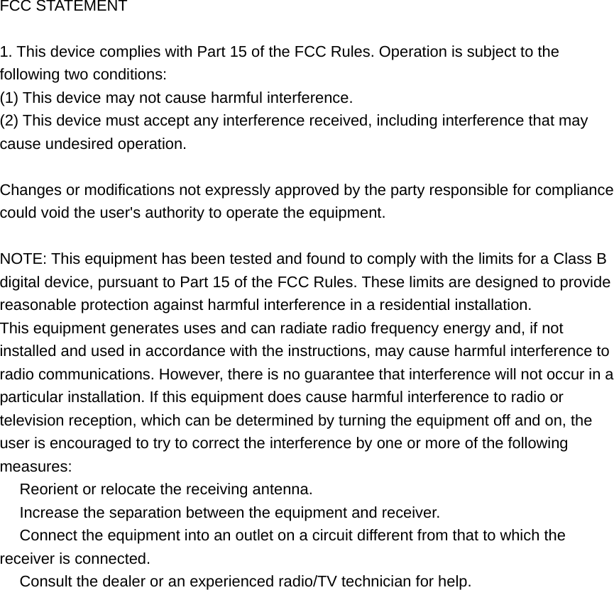 FCC STATEMENT  1. This device complies with Part 15 of the FCC Rules. Operation is subject to the following two conditions: (1) This device may not cause harmful interference. (2) This device must accept any interference received, including interference that may cause undesired operation.  Changes or modifications not expressly approved by the party responsible for compliance could void the user&apos;s authority to operate the equipment.  NOTE: This equipment has been tested and found to comply with the limits for a Class B digital device, pursuant to Part 15 of the FCC Rules. These limits are designed to provide reasonable protection against harmful interference in a residential installation. This equipment generates uses and can radiate radio frequency energy and, if not installed and used in accordance with the instructions, may cause harmful interference to radio communications. However, there is no guarantee that interference will not occur in a particular installation. If this equipment does cause harmful interference to radio or television reception, which can be determined by turning the equipment off and on, the user is encouraged to try to correct the interference by one or more of the following measures:  Reorient or relocate the receiving antenna.　  Increase the separation between the equipment and receiver.　  Connect the equipment into an outlet on a circuit different from that to which the 　receiver is connected.  Consult the dealer or an e　xperienced radio/TV technician for help.   