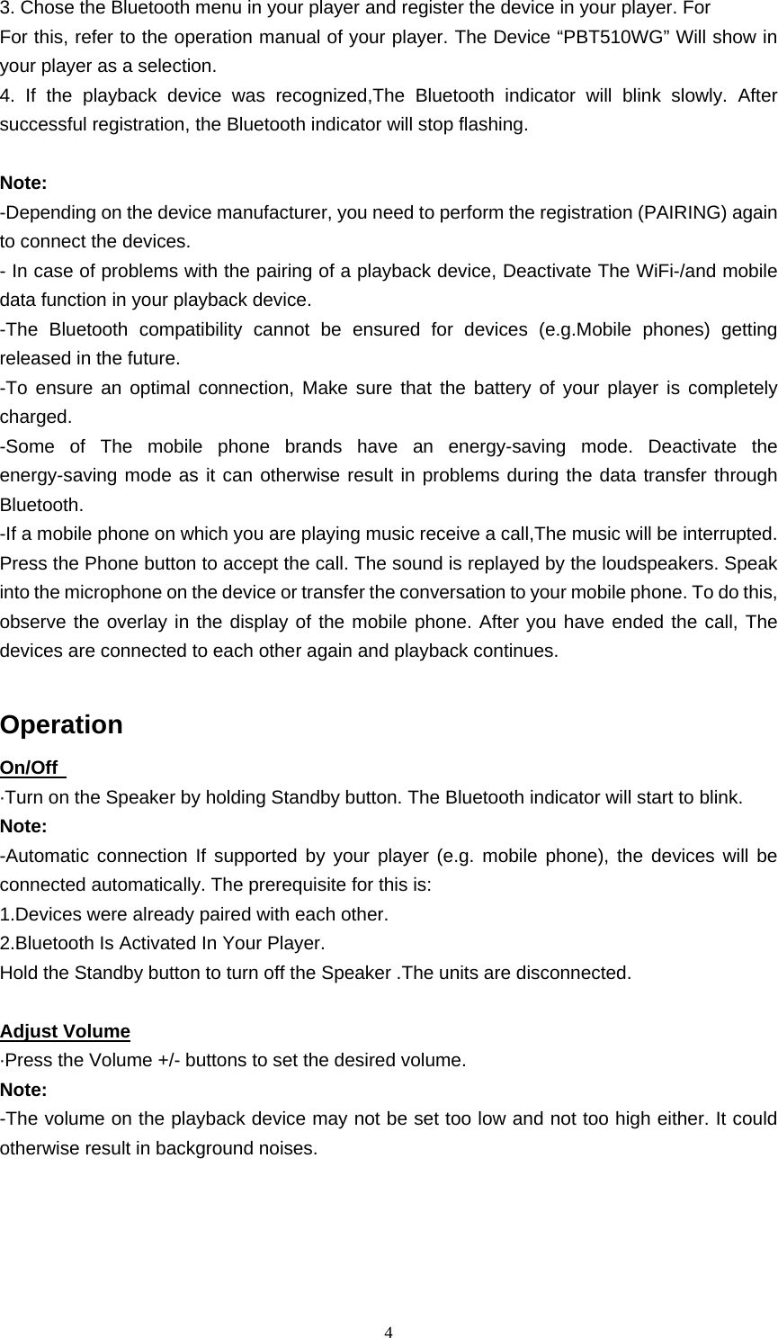   43. Chose the Bluetooth menu in your player and register the device in your player. For For this, refer to the operation manual of your player. The Device “PBT510WG” Will show in your player as a selection. 4. If the playback device was recognized,The Bluetooth indicator will blink slowly. After successful registration, the Bluetooth indicator will stop flashing.    Note: -Depending on the device manufacturer, you need to perform the registration (PAIRING) again to connect the devices. - In case of problems with the pairing of a playback device, Deactivate The WiFi-/and mobile data function in your playback device. -The Bluetooth compatibility cannot be ensured for devices (e.g.Mobile phones) getting released in the future. -To ensure an optimal connection, Make sure that the battery of your player is completely charged. -Some of The mobile phone brands have an energy-saving mode. Deactivate the energy-saving mode as it can otherwise result in problems during the data transfer through Bluetooth. -If a mobile phone on which you are playing music receive a call,The music will be interrupted. Press the Phone button to accept the call. The sound is replayed by the loudspeakers. Speak into the microphone on the device or transfer the conversation to your mobile phone. To do this, observe the overlay in the display of the mobile phone. After you have ended the call, The devices are connected to each other again and playback continues.    Operation On/Off   ·Turn on the Speaker by holding Standby button. The Bluetooth indicator will start to blink.   Note:  -Automatic connection If supported by your player (e.g. mobile phone), the devices will be connected automatically. The prerequisite for this is:   1.Devices were already paired with each other. 2.Bluetooth Is Activated In Your Player.   Hold the Standby button to turn off the Speaker .The units are disconnected.  Adjust Volume ·Press the Volume +/- buttons to set the desired volume.   Note: -The volume on the playback device may not be set too low and not too high either. It could otherwise result in background noises.     
