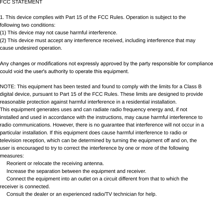 FCC STATEMENT 1. This device complies with Part 15 of the FCC Rules. Operation is subject to thefollowing two conditions: (1) This device may not cause harmful interference. (2) This device must accept any interference received, including interference that may cause undesired operation. Any changes or modifications not expressly approved by the party responsible for compliance could void the user&apos;s authority to operate this equipment.NOTE: This equipment has been tested and found to comply with the limits for a Class B digital device, pursuant to Part 15 of the FCC Rules. These limits are designed to provide reasonable protection against harmful interference in a residential installation. This equipment generates uses and can radiate radio frequency energy and, if not installed and used in accordance with the instructions, may cause harmful interference to radio communications. However, there is no guarantee that interference will not occur in a particular installation. If this equipment does cause harmful interference to radio or television reception, which can be determined by turning the equipment off and on, the user is encouraged to try to correct the interference by one or more of the following measures:  Reorient or relocate the receiving antenna.　  Increase the separation between the equipment and receiver.　  Connect the equipment into an outlet on a circuit different from that to which the 　receiver is connected.  Consult the dealer or an e　xperienced radio/TV technician for help. 