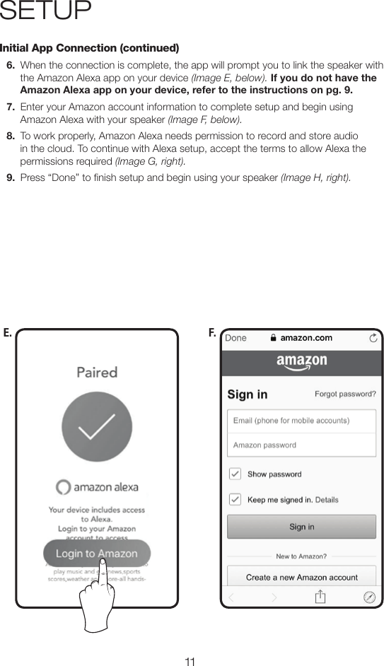 11SETUPInitial App Connection (continued)6.  When the connection is complete, the app will prompt you to link the speaker with the Amazon Alexa app on your device (Image E, below). If you do not have the Amazon Alexa app on your device, refer to the instructions on pg. 9. 7.  Enter your Amazon account information to complete setup and begin using Amazon Alexa with your speaker (Image F, below).8.  To work properly, Amazon Alexa needs permission to record and store audio in the cloud. To continue with Alexa setup, accept the terms to allow Alexa the permissions required (Image G, right).9.  Press “Done” to nish setup and begin using your speaker (Image H, right).E. F.
