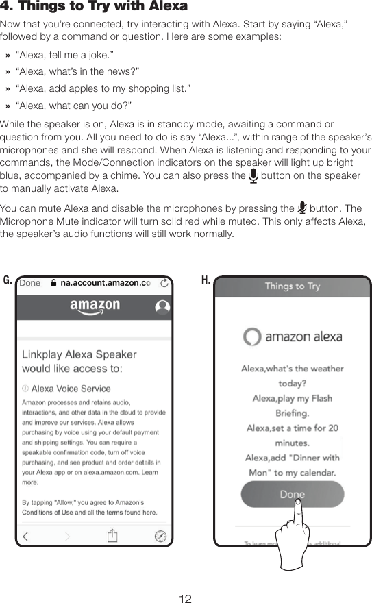 12G. H.4. Things to Try with AlexaNow that you’re connected, try interacting with Alexa. Start by saying “Alexa,” followed by a command or question. Here are some examples: » “Alexa, tell me a joke.” » “Alexa, what’s in the news?” » “Alexa, add apples to my shopping list.” » “Alexa, what can you do?”While the speaker is on, Alexa is in standby mode, awaiting a command or question from you. All you need to do is say “Alexa...”, within range of the speaker’s microphones and she will respond. When Alexa is listening and responding to your commands, the Mode/Connection indicators on the speaker will light up bright blue, accompanied by a chime. You can also press the   button on the speaker to manually activate Alexa. You can mute Alexa and disable the microphones by pressing the   button. The Microphone Mute indicator will turn solid red while muted. This only affects Alexa, the speaker’s audio functions will still work normally.