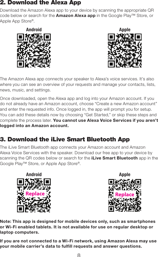 82. Download the Alexa AppDownload the Amazon Alexa app to your device by scanning the appropriate QR code below or search for the Amazon Alexa app in the Google Play™ Store, or Apple App Store®.The Amazon Alexa app connects your speaker to Alexa’s voice services. It’s also where you can see an overview of your requests and manage your contacts, lists, news, music, and settings.Once downloaded, open the Alexa app and log into your Amazon account. If you do not already have an Amazon account, choose “Create a new Amazon account” and enter the requested info. Once logged in, the app will prompt you for setup. You can add these details now by choosing “Get Started,” or skip these steps and complete the process later. You cannot use Alexa Voice Services if you aren’t logged into an Amazon account.3. Download the iLive Smart Bluetooth AppThe iLive Smart Bluetooth app connects your Amazon account and Amazon Alexa Voice Services with the speaker. Download our free app to your device by scanning the QR codes below or search for the iLive Smart Bluetooth app in the Google Play™ Store, or Apple App Store®. Note: This app is designed for mobile devices only, such as smartphones or Wi-Fi enabled tablets. It is not available for use on regular desktop or laptop computers.If you are not connected to a Wi-Fi network, using Amazon Alexa may use your mobile carrier’s data to fulll requests and answer questions.AppleAndroidAppleAndroidReplaceReplace