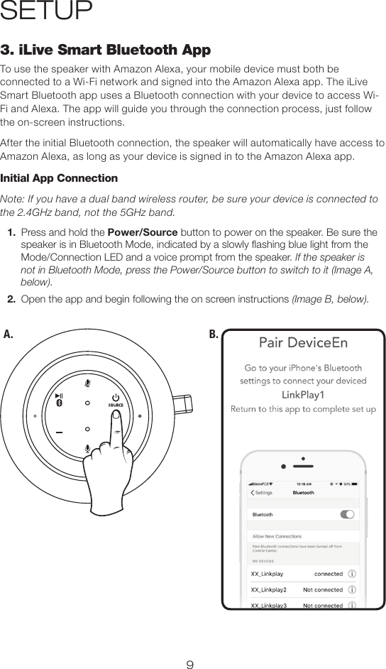 93. iLive Smart Bluetooth AppTo use the speaker with Amazon Alexa, your mobile device must both be connected to a Wi-Fi network and signed into the Amazon Alexa app. The iLive Smart Bluetooth app uses a Bluetooth connection with your device to access Wi-Fi and Alexa. The app will guide you through the connection process, just follow the on-screen instructions.After the initial Bluetooth connection, the speaker will automatically have access to Amazon Alexa, as long as your device is signed in to the Amazon Alexa app.Initial App ConnectionNote: If you have a dual band wireless router, be sure your device is connected to the 2.4GHz band, not the 5GHz band. 1.  Press and hold the Power/Source button to power on the speaker. Be sure the speaker is in Bluetooth Mode, indicated by a slowly ashing blue light from the Mode/Connection LED and a voice prompt from the speaker. If the speaker is not in Bluetooth Mode, press the Power/Source button to switch to it (Image A, below).2.  Open the app and begin following the on screen instructions (Image B, below).SETUPB.A.