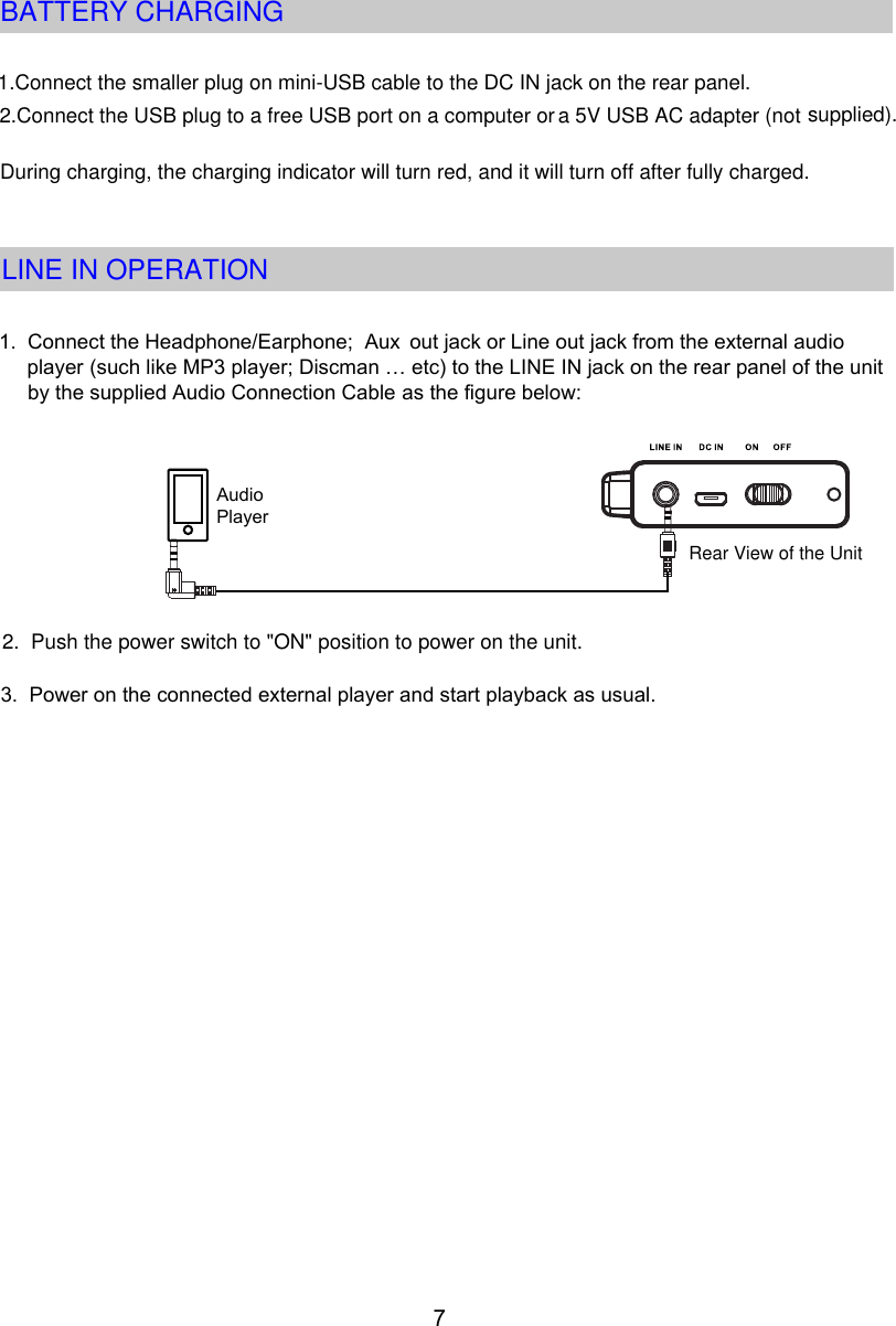 During charging, the charging indicator will turn red, and it will turn off after fully charged.71. Connect the Headphone/Earphone;  Aux       (such like MP3 player; Discman … etc) to the LINE IN jack on the rear panel of the unit by the supplied Audio Connection Cable as the figure below:Audio Player3. Power on the connected external player and start playback as usual.out jack or Line out jack from the external audio  player 2. Push the power switch to &quot;ON&quot; position to power on the unit.Rear View of the UnitBATTERY CHARGING1.Connect the smaller plug on mini-USB cable to the DC IN jack on the rear panel.2.Connect the USB plug to a free USB port on a computer or a 5V USB AC adapter (not supplied).LINE IN OPERATION